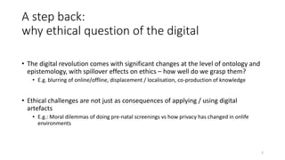 A step back:
why ethical question of the digital
• The digital revolution comes with significant changes at the level of ontology and
epistemology, with spillover effects on ethics – how well do we grasp them?
• E.g. blurring of online/offline, displacement / localisation, co-production of knowledge
• Ethical challenges are not just as consequences of applying / using digital
artefacts
• E.g.: Moral dilemmas of doing pre-natal screenings vs how privacy has changed in onlife
environments
3
 