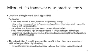 Micro-ethics frameworks, as practical tools
• Overview of major micro-ethics approaches
• Rationale:
• VSD: an established account, but worth using in design settings
• Responsible Innovation: if we can’t stop technological innovation, let’s make it responsible;
how to cash out ‘responsible’?
• AI auditing, and Human-centered: where the spotlight currently is
• Data feminism: sheding light on inequalities due to (mis)use of digital technologies
• Algorithmic-induced epistemic injustice: the methodological source of the ethical problems
such as epistemic injustice
• These (and others) are all necessary but insufficent on their own to address
ethica challges of the digital society
• Few of them connect ethics to epistemology, whence then need of broader framework
6
 