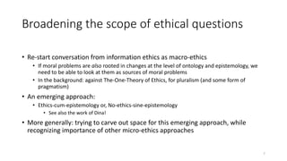 Broadening the scope of ethical questions
• Re-start conversation from information ethics as macro-ethics
• If moral problems are also rooted in changes at the level of ontology and epistemology, we
need to be able to look at them as sources of moral problems
• In the background: against The-One-Theory of Ethics, for pluralism (and some form of
pragmatism)
• An emerging approach:
• Ethics-cum-epistemology or, No-ethics-sine-epistemology
• See also the work of Dina!
• More generally: trying to carve out space for this emerging approach, while
recognizing importance of other micro-ethics approaches
7
 