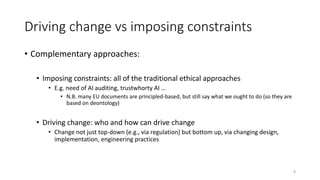 Driving change vs imposing constraints
• Complementary approaches:
• Imposing constraints: all of the traditional ethical approaches
• E.g. need of AI auditing, trustwhorty AI …
• N.B. many EU documents are principled-based, but still say what we ought to do (so they are
based on deontology)
• Driving change: who and how can drive change
• Change not just top-down (e.g., via regulation) but bottom up, via changing design,
implementation, engineering practices
8
 