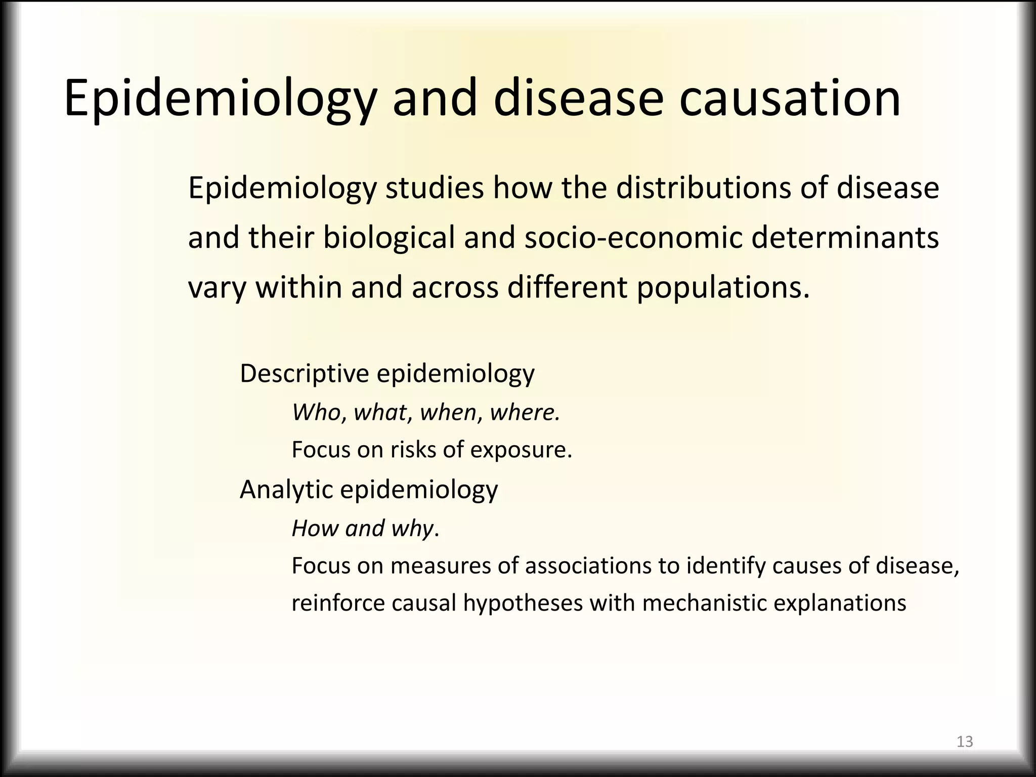 Epidemiology and disease causationEpidemiology studies how the distributions of diseaseand their biological and socio-economic determinantsvary within and across different populations.Descriptive epidemiologyWho, what, when, where.Focus on risks of exposure.Analytic epidemiologyHow and why.Focus on measures of associations to identify causes of disease,reinforce causal hypotheses with mechanistic explanations13