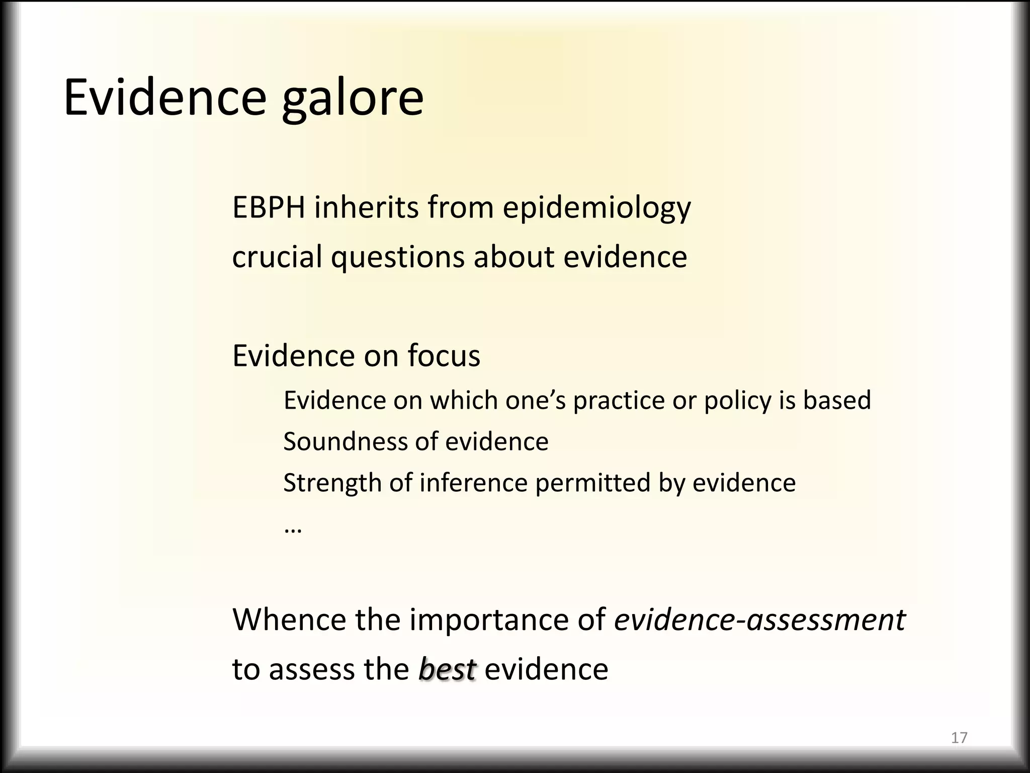 Evidence galoreEBPH inherits from epidemiologycrucial questions about evidenceEvidence on focusEvidence on which one’s practice or policy is basedSoundness of evidenceStrength of inference permitted by evidence…Whence the importance of evidence-assessmentto assess the best evidence17