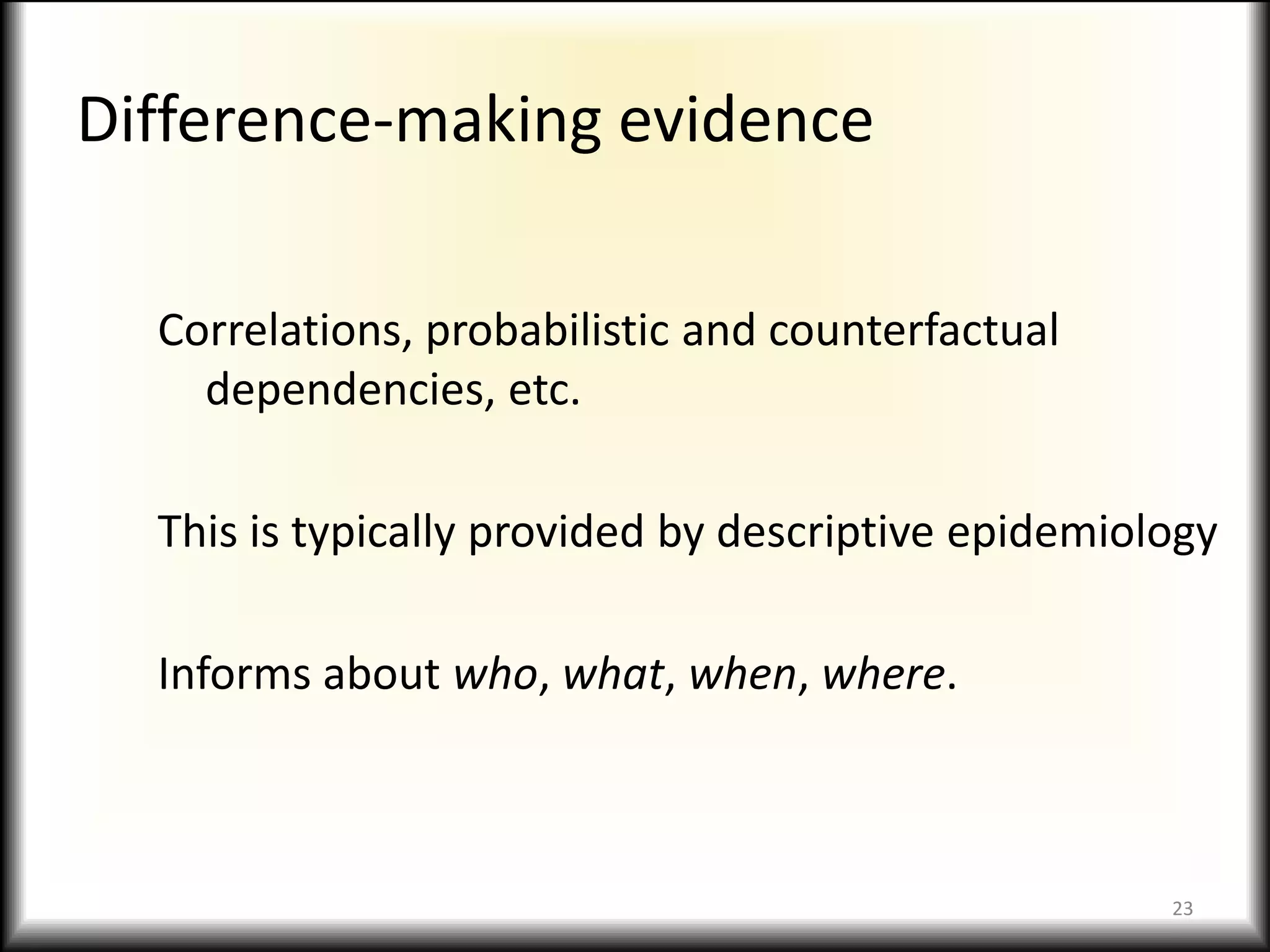 Difference-making evidenceCorrelations, probabilistic and counterfactual dependencies, etc.This is typically provided by descriptive epidemiologyInforms about who, what, when, where.23