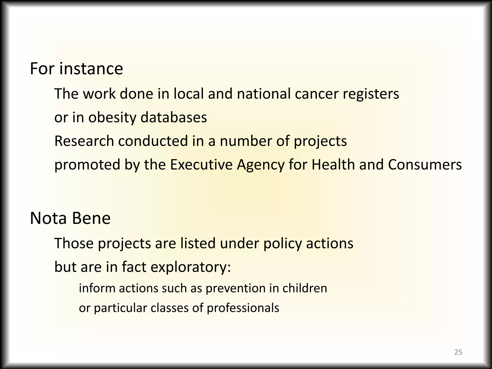 For instanceThe work done in local and national cancer registersor in obesity databasesResearch conducted in a number of projectspromoted by the Executive Agency for Health and ConsumersNota BeneThose projects are listed under policy actions but are in fact exploratory:inform actions such as prevention in childrenor particular classes of professionals25