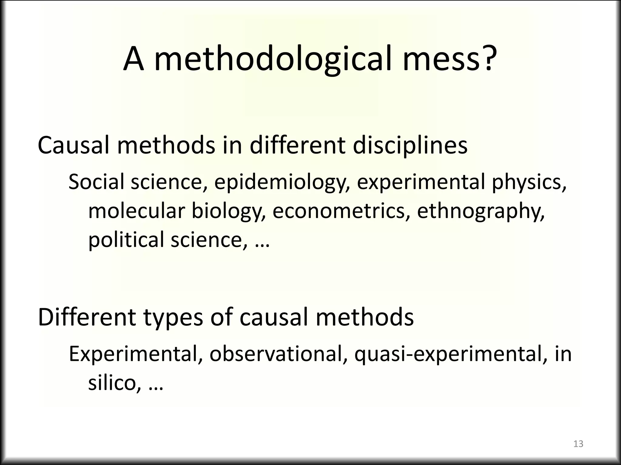 A methodological mess?
Causal methods in different disciplines
Social science, epidemiology, experimental physics,
molecular biology, econometrics, ethnography,
political science, …
Different types of causal methods
Experimental, observational, quasi-experimental, in
silico, …
13
 