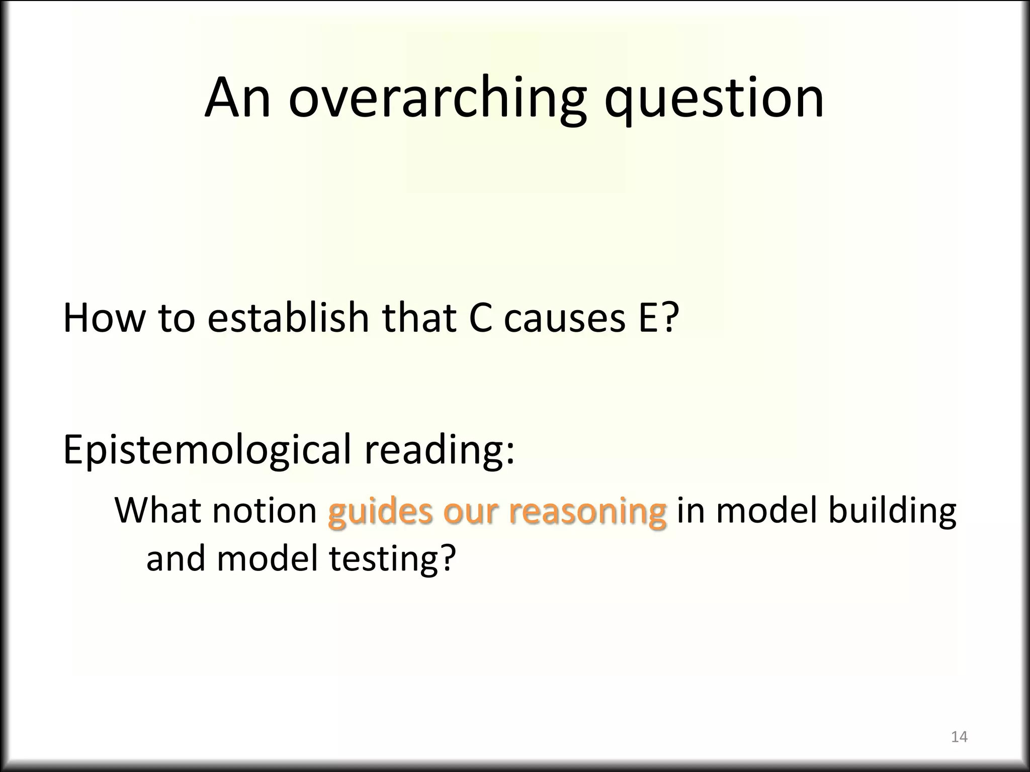 An overarching question
How to establish that C causes E?
Epistemological reading:
What notion guides our reasoning in model building
and model testing?
14
 