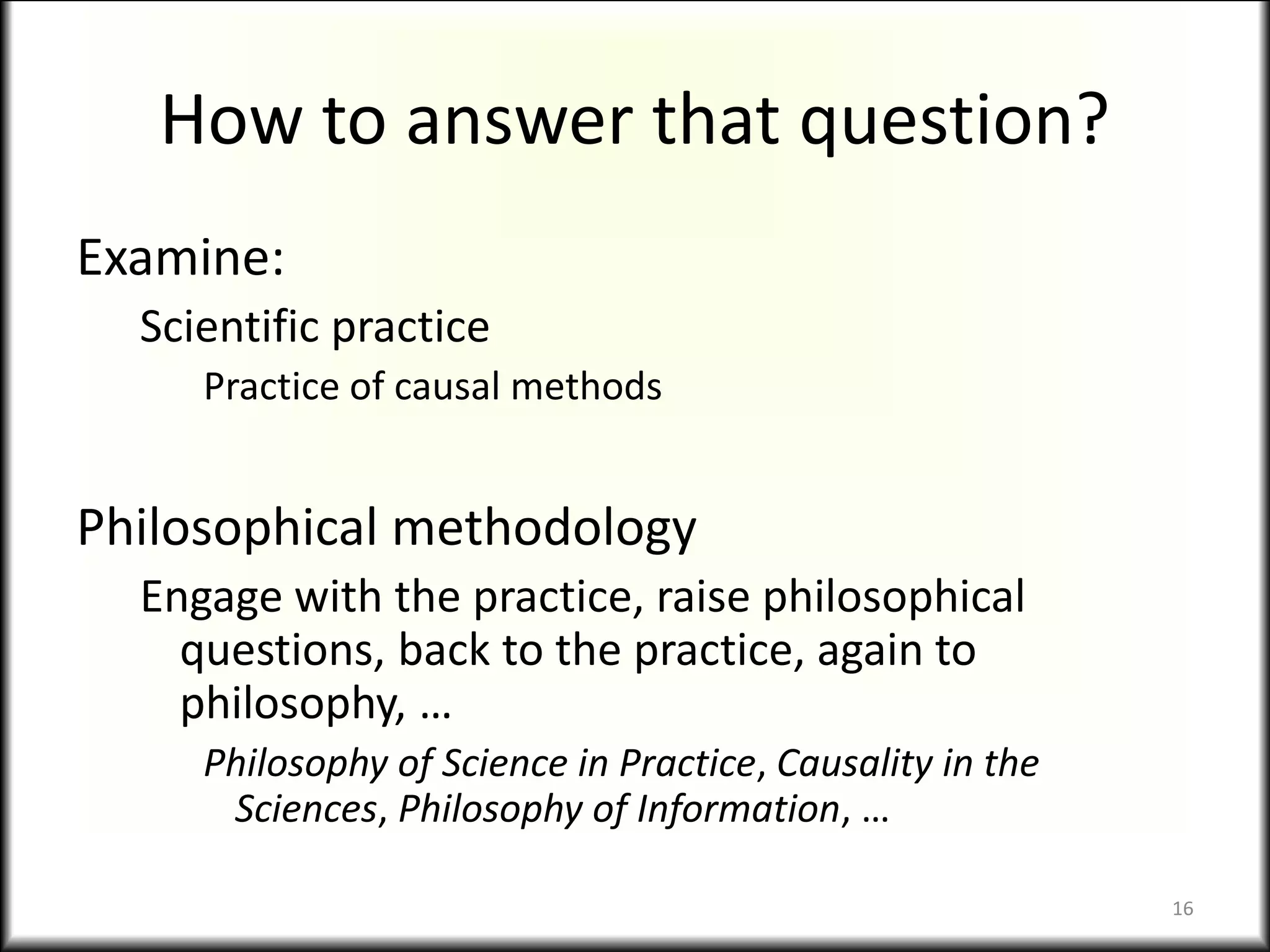 How to answer that question?
Examine:
Scientific practice
Practice of causal methods
Philosophical methodology
Engage with the practice, raise philosophical
questions, back to the practice, again to
philosophy, …
Philosophy of Science in Practice, Causality in the
Sciences, Philosophy of Information, …
16
 