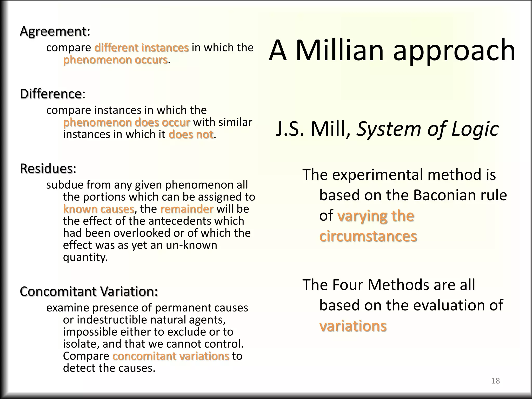A Millian approach
Agreement:
compare different instances in which the
phenomenon occurs.
Difference:
compare instances in which the
phenomenon does occur with similar
instances in which it does not.
Residues:
subdue from any given phenomenon all
the portions which can be assigned to
known causes, the remainder will be
the effect of the antecedents which
had been overlooked or of which the
effect was as yet an un-known
quantity.
Concomitant Variation:
examine presence of permanent causes
or indestructible natural agents,
impossible either to exclude or to
isolate, and that we cannot control.
Compare concomitant variations to
detect the causes.
J.S. Mill, System of Logic
The experimental method is
based on the Baconian rule
of varying the
circumstances
The Four Methods are all
based on the evaluation of
variations
18
 