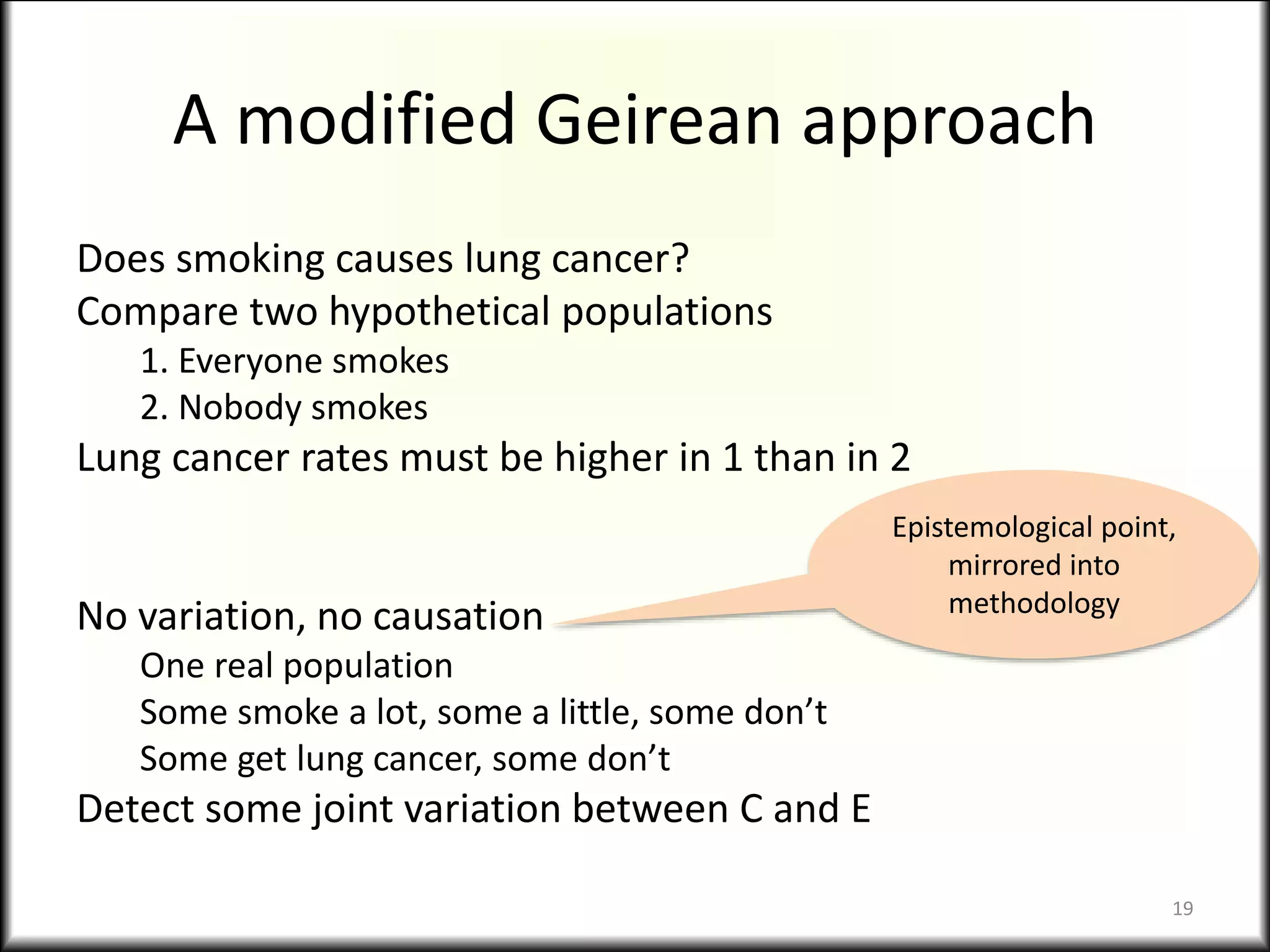 A modified Geirean approach
Does smoking causes lung cancer?
Compare two hypothetical populations
1. Everyone smokes
2. Nobody smokes
Lung cancer rates must be higher in 1 than in 2
No variation, no causation
One real population
Some smoke a lot, some a little, some don’t
Some get lung cancer, some don’t
Detect some joint variation between C and E
Epistemological point,
mirrored into
methodology
19
 