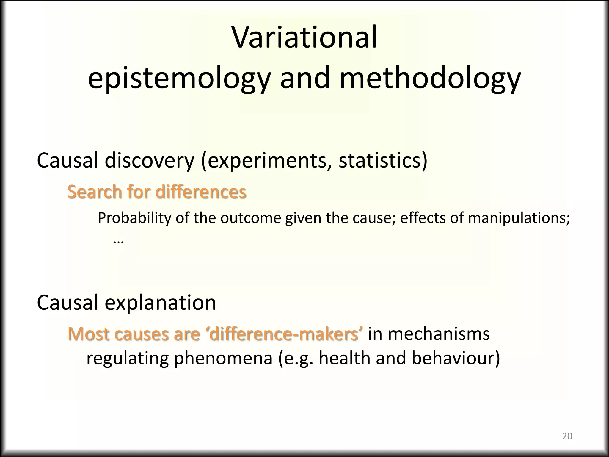Variational
epistemology and methodology
Causal discovery (experiments, statistics)
Search for differences
Probability of the outcome given the cause; effects of manipulations;
…
Causal explanation
Most causes are ‘difference-makers’ in mechanisms
regulating phenomena (e.g. health and behaviour)
20
 