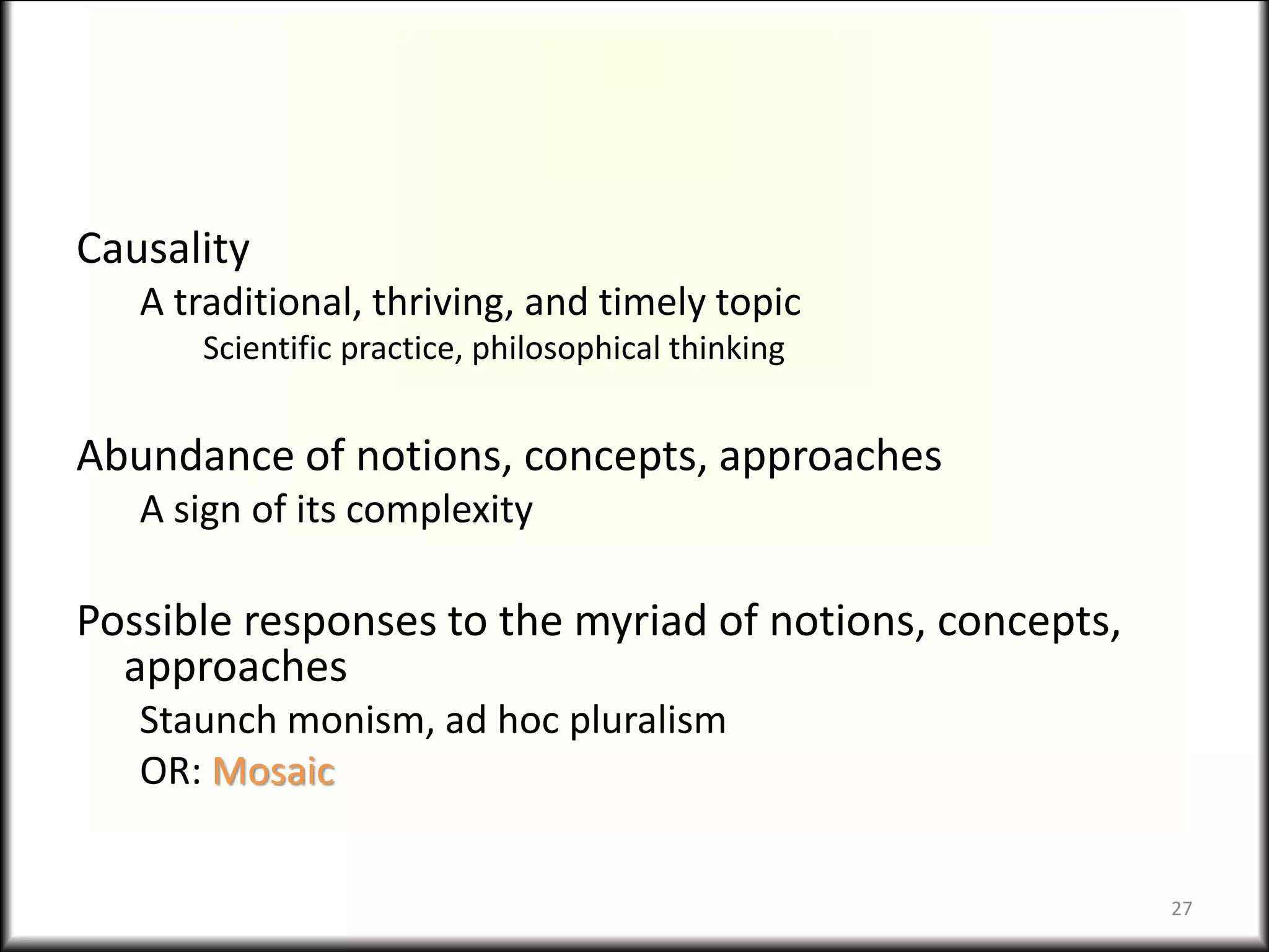 Causality
A traditional, thriving, and timely topic
Scientific practice, philosophical thinking
Abundance of notions, concepts, approaches
A sign of its complexity
Possible responses to the myriad of notions, concepts,
approaches
Staunch monism, ad hoc pluralism
OR: Mosaic
27
 