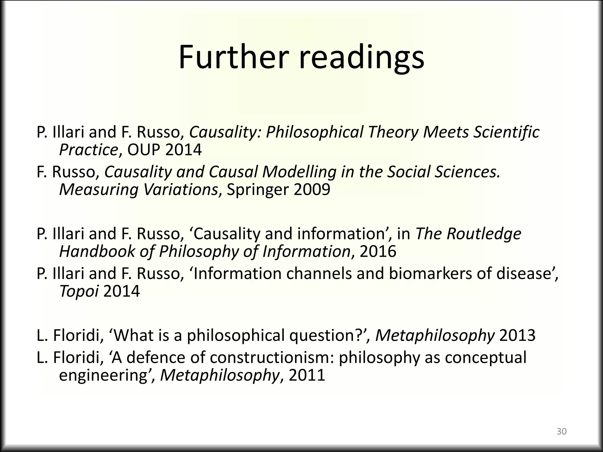 Further readings
P. Illari and F. Russo, Causality: Philosophical Theory Meets Scientific
Practice, OUP 2014
F. Russo, Causality and Causal Modelling in the Social Sciences.
Measuring Variations, Springer 2009
P. Illari and F. Russo, ‘Causality and information’, in The Routledge
Handbook of Philosophy of Information, 2016
P. Illari and F. Russo, ‘Information channels and biomarkers of disease’,
Topoi 2014
L. Floridi, ‘What is a philosophical question?’, Metaphilosophy 2013
L. Floridi, ‘A defence of constructionism: philosophy as conceptual
engineering’, Metaphilosophy, 2011
30
 