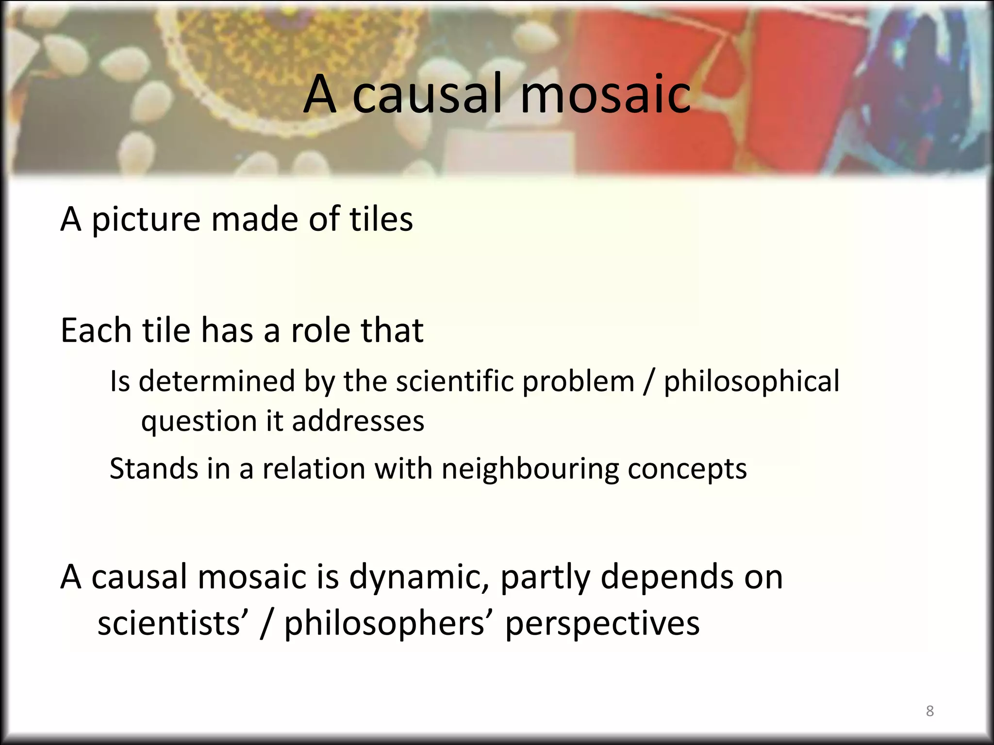 A causal mosaic
A picture made of tiles
Each tile has a role that
Is determined by the scientific problem / philosophical
question it addresses
Stands in a relation with neighbouring concepts
A causal mosaic is dynamic, partly depends on
scientists’ / philosophers’ perspectives
8
 