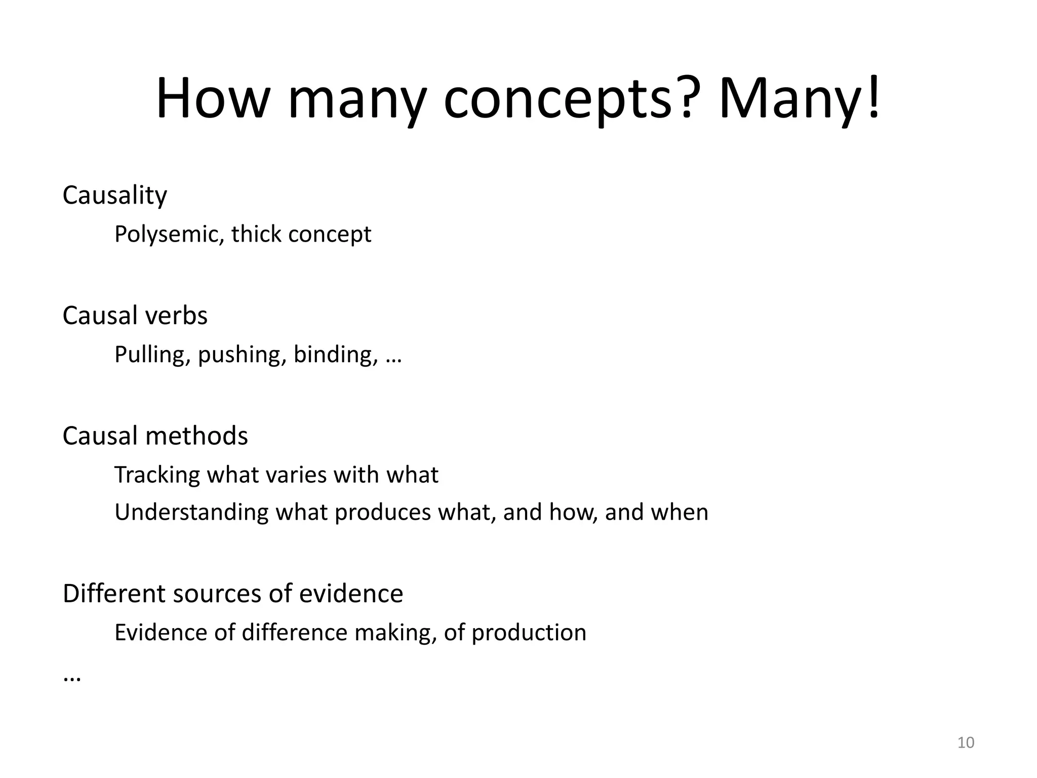 How many concepts? Many!
Causality
Polysemic, thick concept
Causal verbs
Pulling, pushing, binding, …
Causal methods
Tracking what varies with what
Understanding what produces what, and how, and when
Different sources of evidence
Evidence of difference making, of production
…
10
 