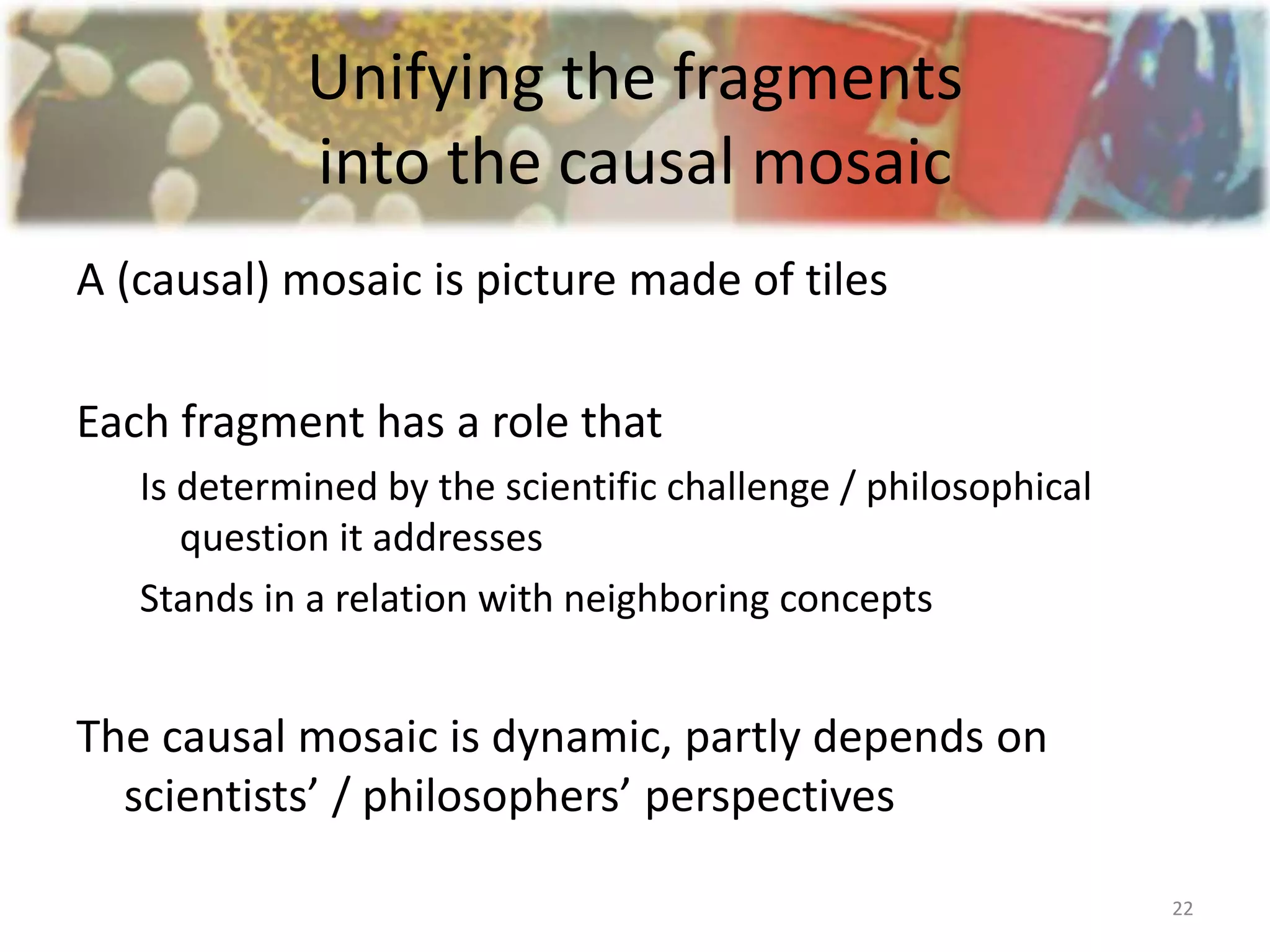 Unifying the fragments
into the causal mosaic
A (causal) mosaic is picture made of tiles
Each fragment has a role that
Is determined by the scientific challenge / philosophical
question it addresses
Stands in a relation with neighboring concepts
The causal mosaic is dynamic, partly depends on
scientists’ / philosophers’ perspectives
22
 