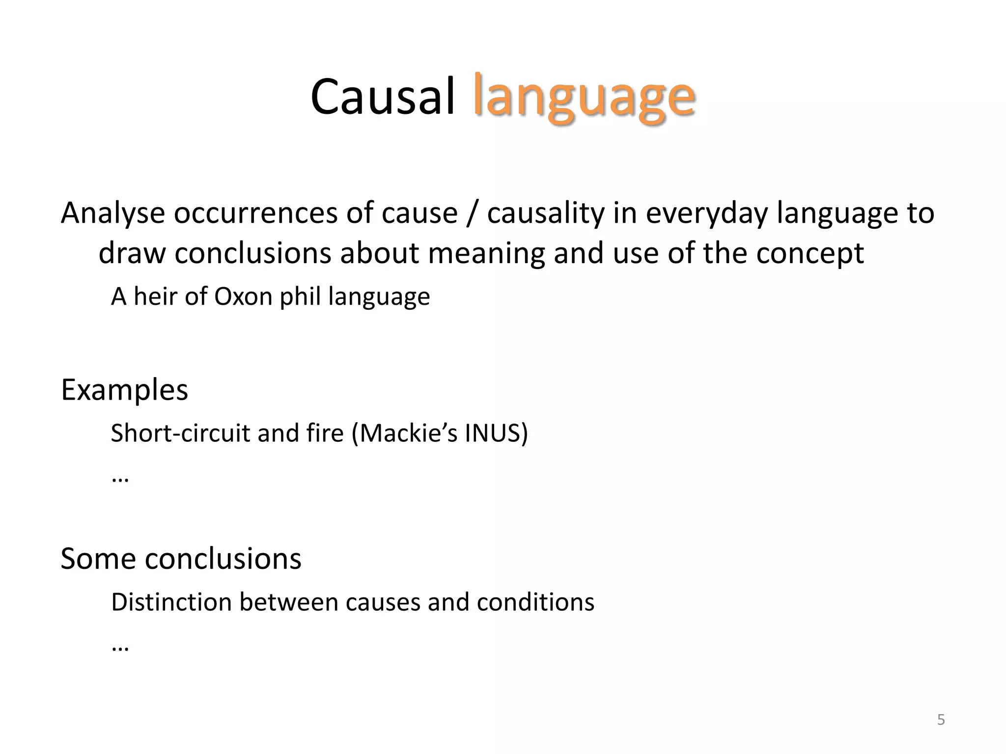 Causal language
Analyse occurrences of cause / causality in everyday language to
draw conclusions about meaning and use of the concept
A heir of Oxon phil language
Examples
Short-circuit and fire (Mackie’s INUS)
…
Some conclusions
Distinction between causes and conditions
…
5
 
