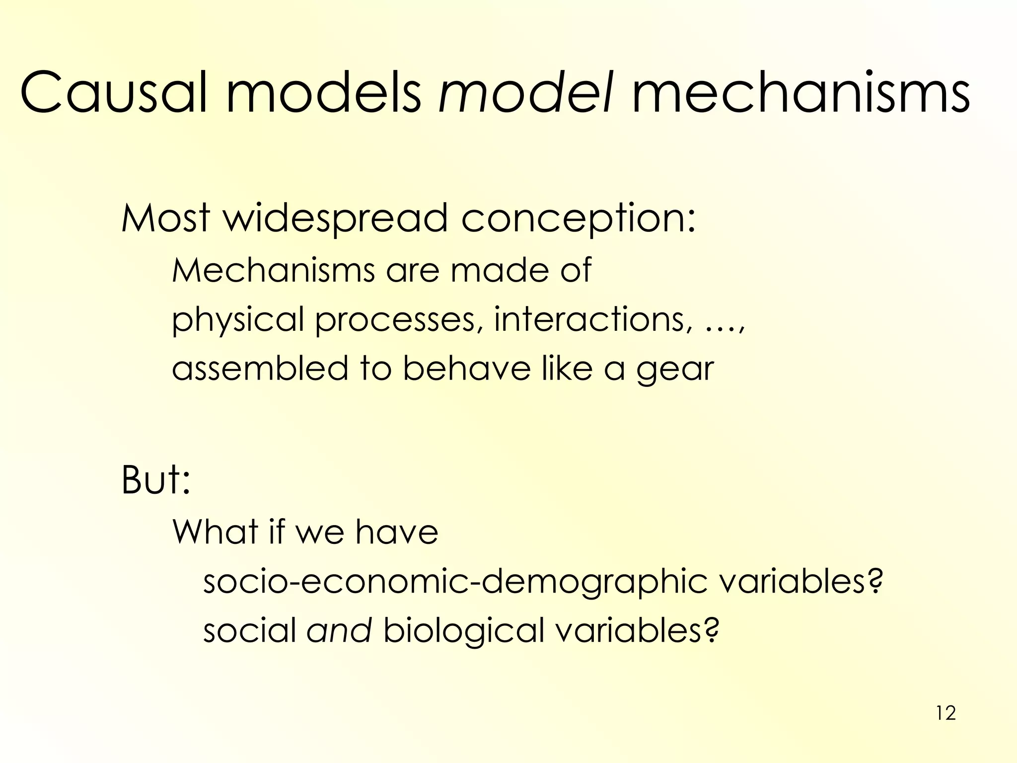 Causal models  model  mechanisms Most widespread conception: Mechanisms are made of  physical processes, interactions, …,  assembled to behave like a gear But: What if we have  socio-economic-demographic variables? social  and  biological variables? 