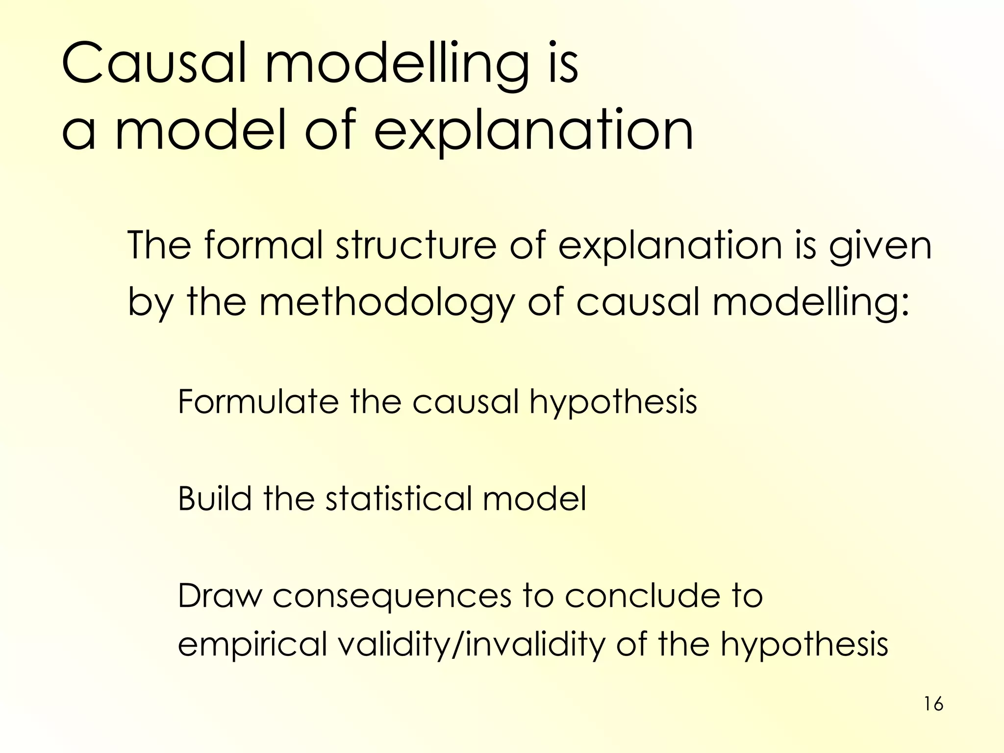 Causal modelling is  a model of explanation The formal structure of explanation is given by the methodology of causal modelling: Formulate the causal hypothesis Build the statistical model Draw consequences to conclude to  empirical validity/invalidity of the hypothesis 