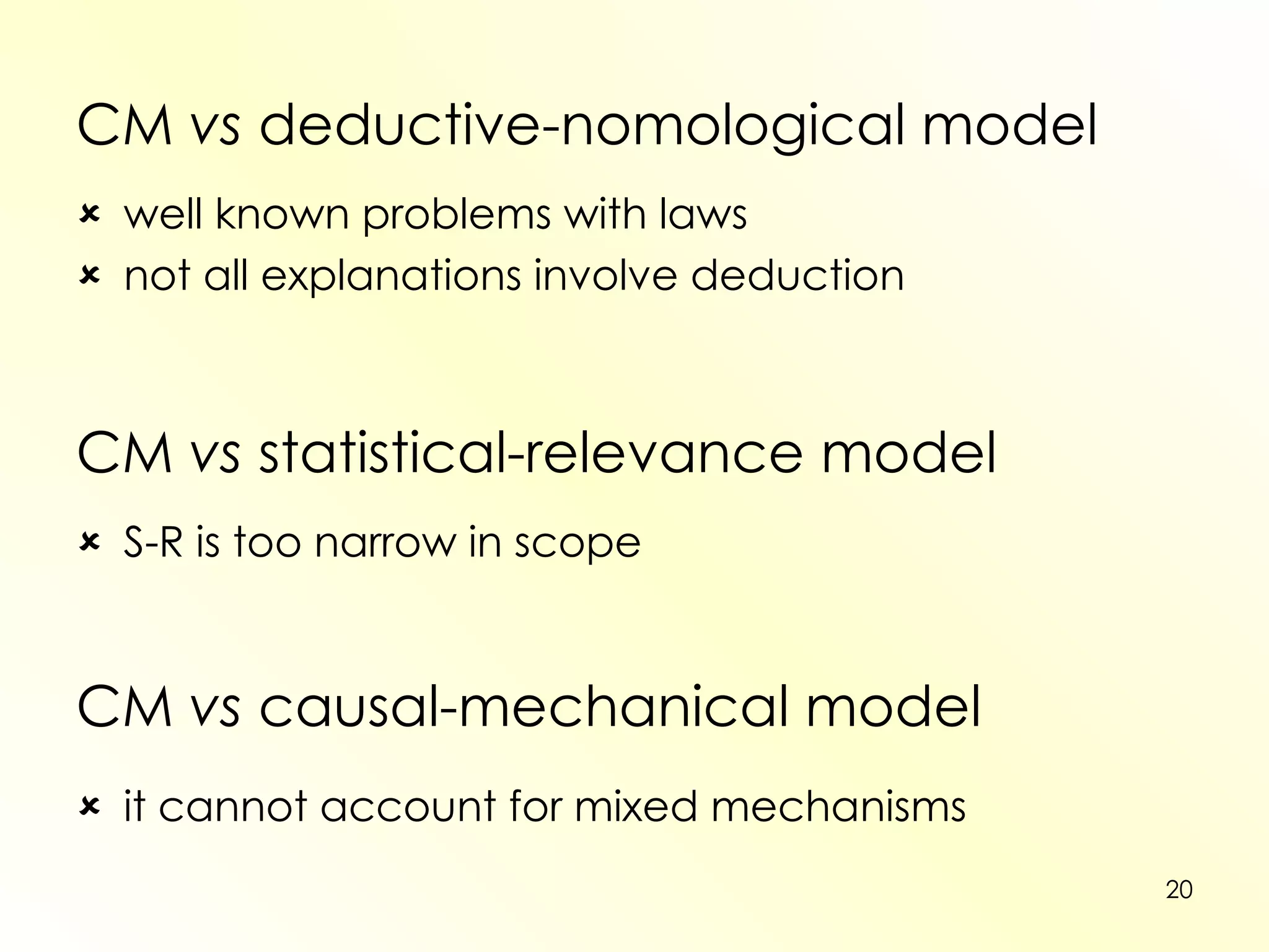 CM  vs  deductive-nomological model  well known problems with laws  not all explanations involve deduction CM  vs  statistical-relevance model  S-R is too narrow in scope CM  vs  causal-mechanical model  it cannot account for mixed mechanisms 