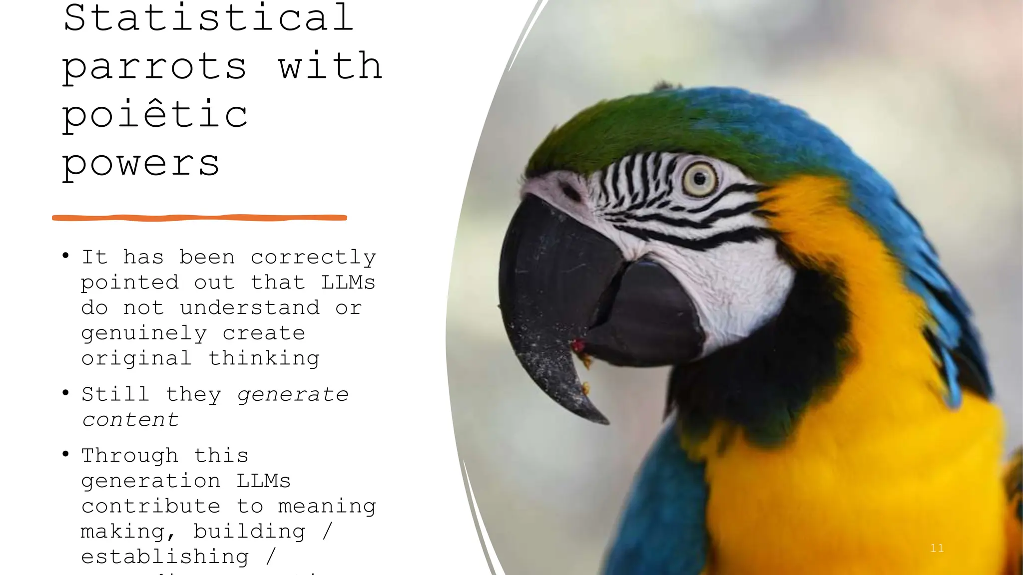 Statistical
parrots with
poiêtic
powers
• It has been correctly
pointed out that LLMs
do not understand or
genuinely create
original thinking
• Still they generate
content
• Through this
generation LLMs
contribute to meaning
making, building /
establishing / 11
 