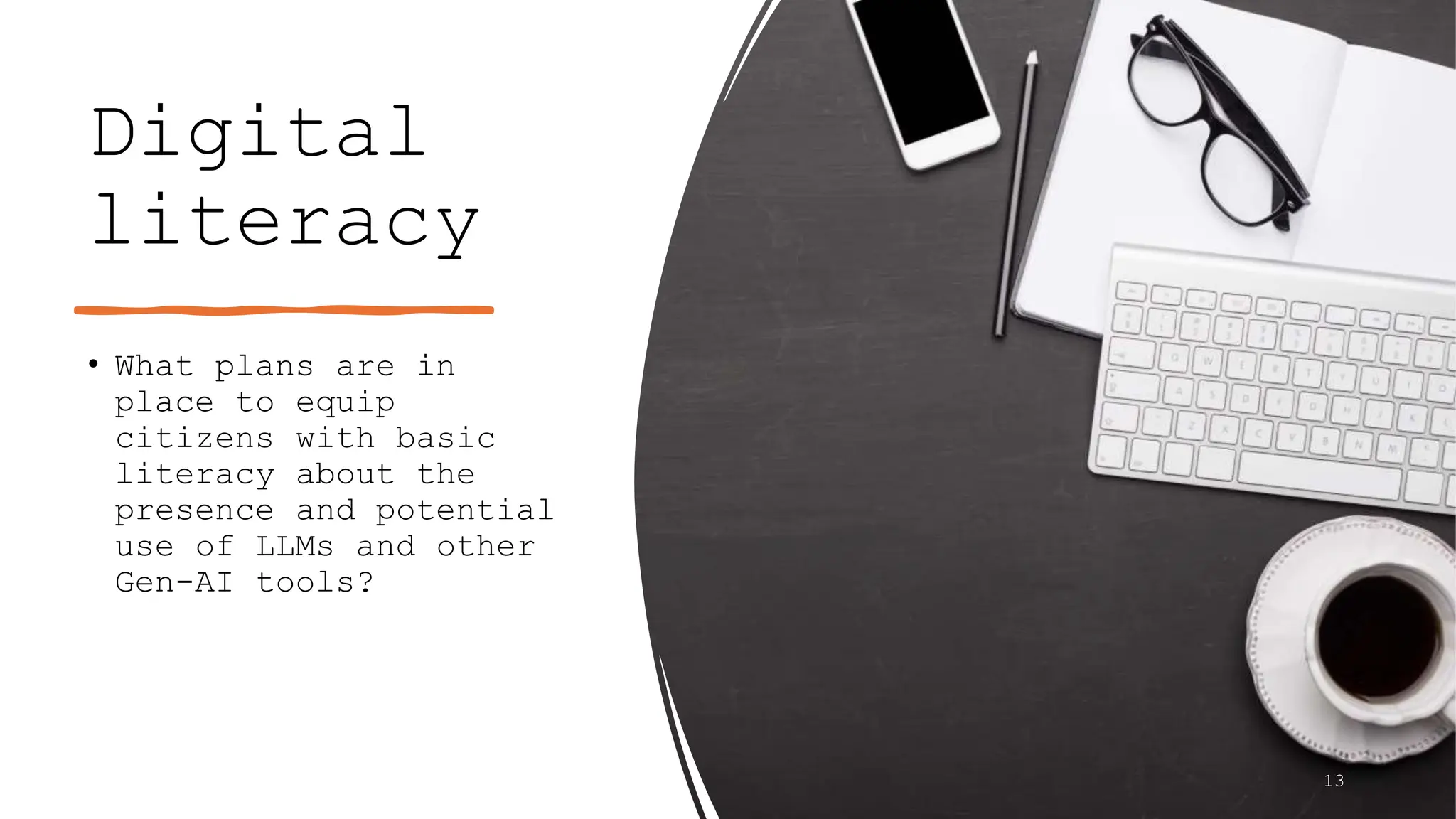 Digital
literacy
• What plans are in
place to equip
citizens with basic
literacy about the
presence and potential
use of LLMs and other
Gen-AI tools?
13
 