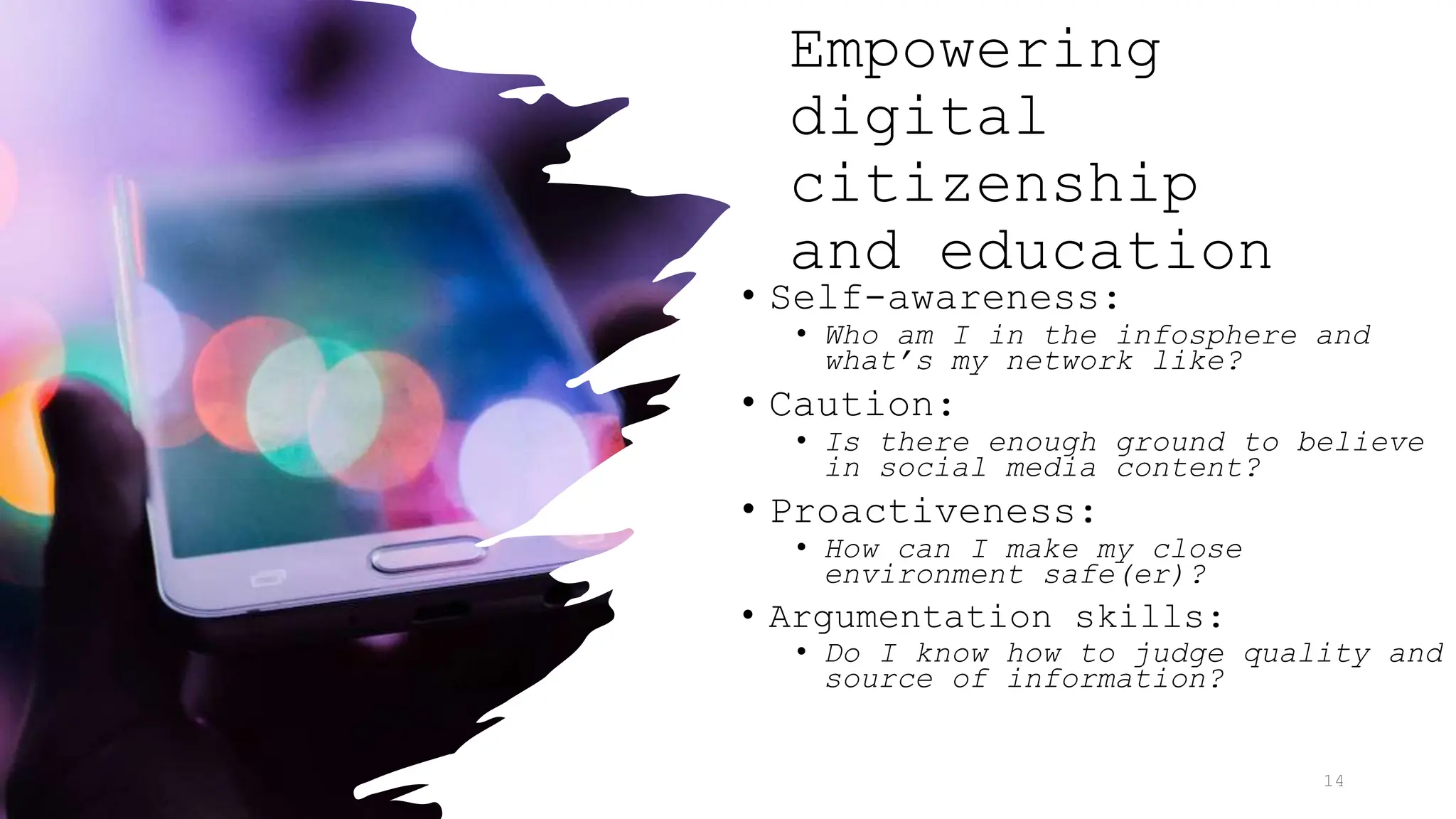 Empowering
digital
citizenship
and education
• Self-awareness:
• Who am I in the infosphere and
what’s my network like?
• Caution:
• Is there enough ground to believe
in social media content?
• Proactiveness:
• How can I make my close
environment safe(er)?
• Argumentation skills:
• Do I know how to judge quality and
source of information?
14
 