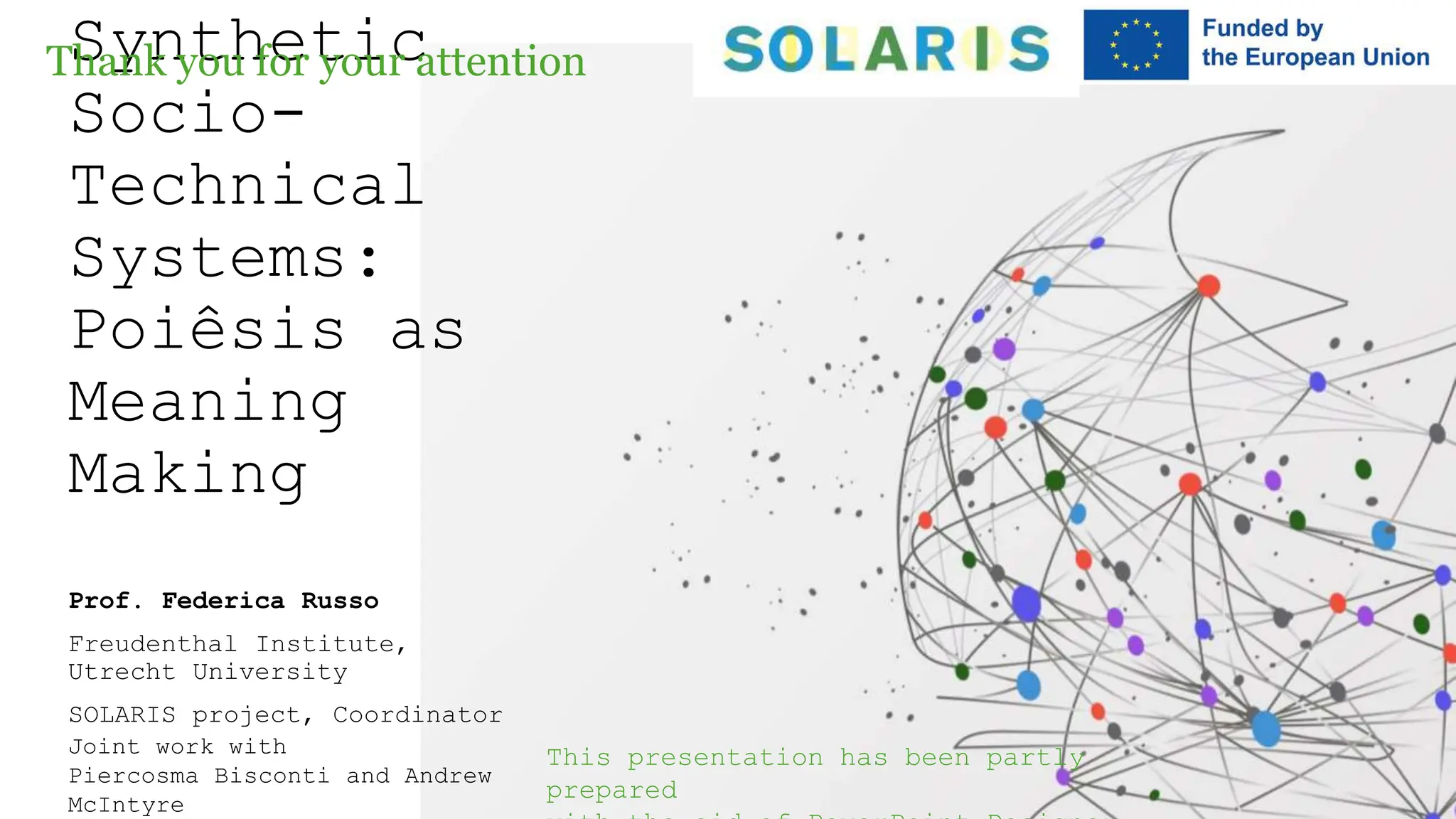 Synthetic
Socio-
Technical
Systems:
Poiêsis as
Meaning
Making
Prof. Federica Russo
Freudenthal Institute,
Utrecht University
SOLARIS project, Coordinator
Joint work with
Piercosma Bisconti and Andrew
McIntyre
Thank you for your attention
This presentation has been partly
prepared
 