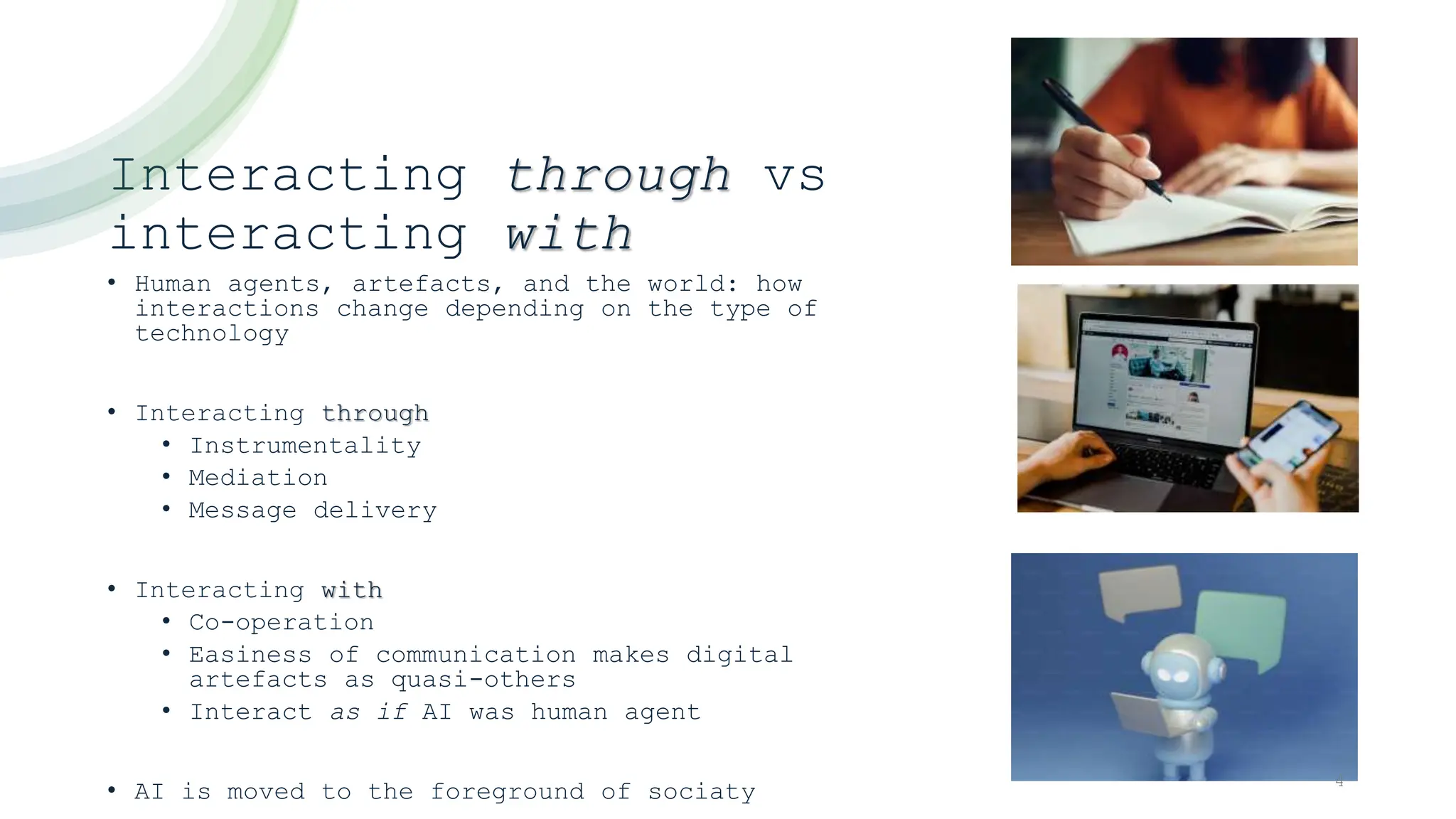 Interacting through vs
interacting with
• Human agents, artefacts, and the world: how
interactions change depending on the type of
technology
• Interacting through
• Instrumentality
• Mediation
• Message delivery
• Interacting with
• Co-operation
• Easiness of communication makes digital
artefacts as quasi-others
• Interact as if AI was human agent
• AI is moved to the foreground of sociaty 4
 