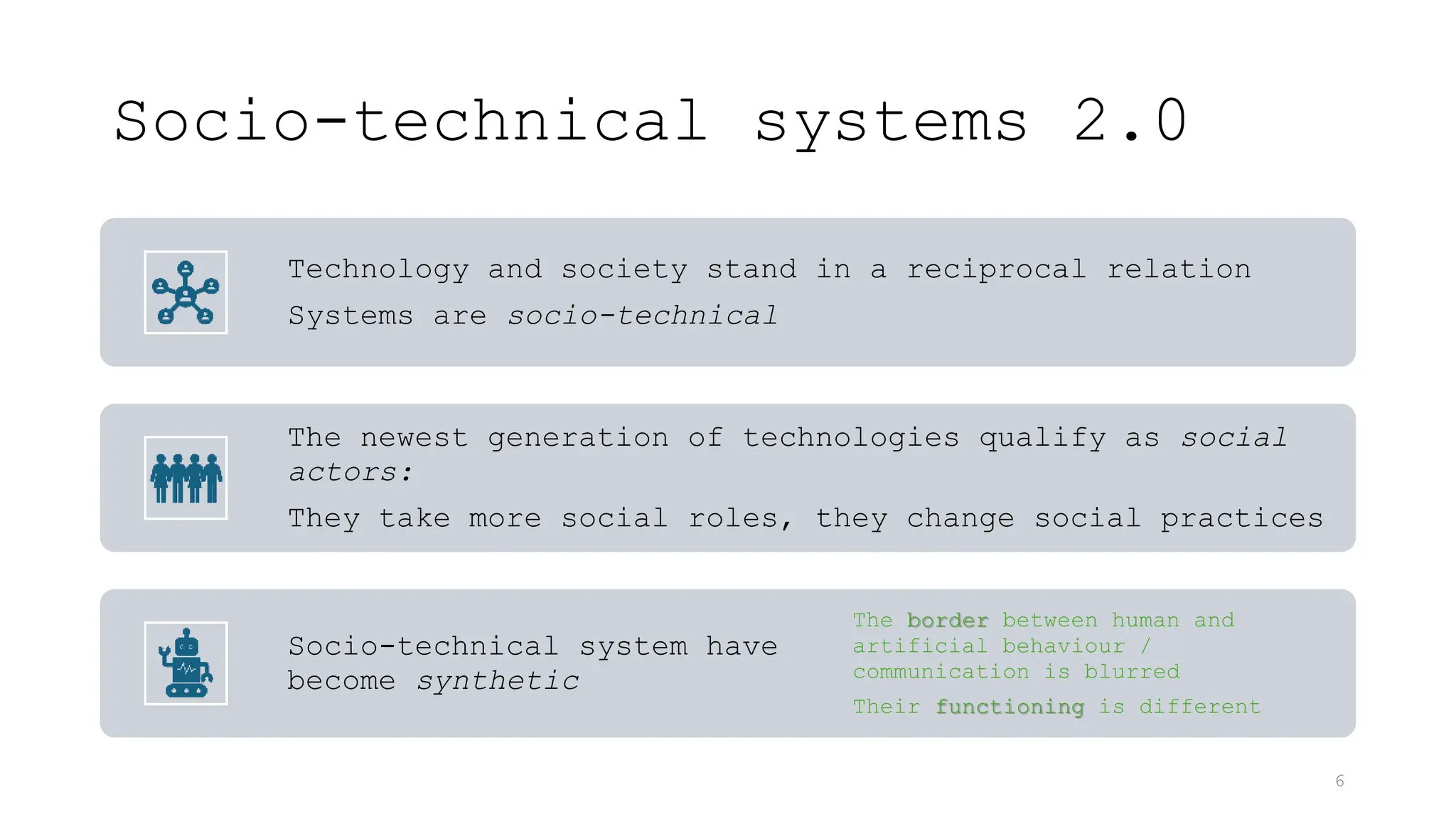 Socio-technical systems 2.0
Technology and society stand in a reciprocal relation
Systems are socio-technical
The newest generation of technologies qualify as social
actors:
They take more social roles, they change social practices
Socio-technical system have
become synthetic
The border between human and
artificial behaviour /
communication is blurred
Their functioning is different
6
 