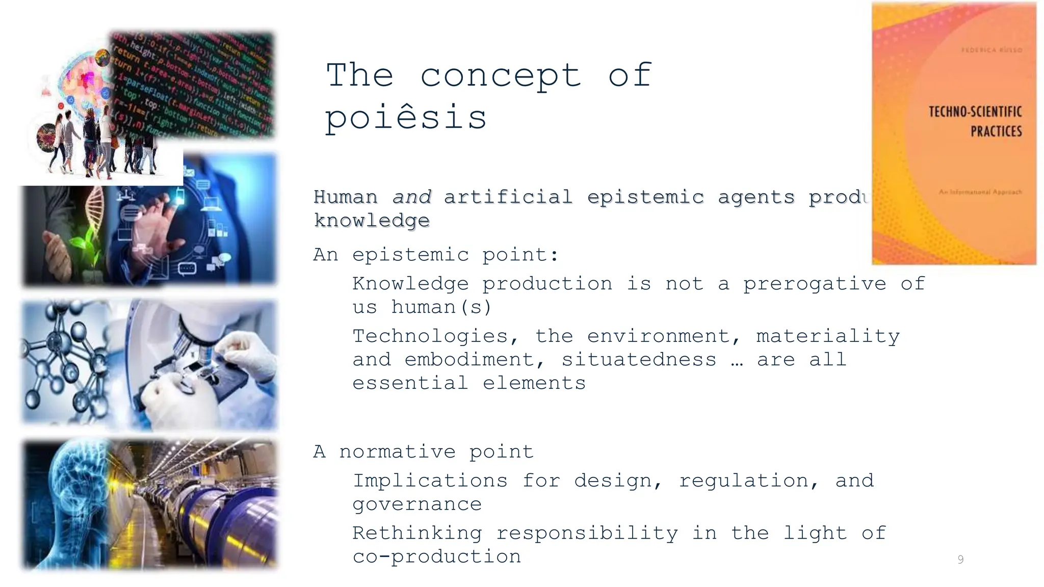 Human and artificial epistemic agents produce
knowledge
An epistemic point:
Knowledge production is not a prerogative of
us human(s)
Technologies, the environment, materiality
and embodiment, situatedness … are all
essential elements
A normative point
Implications for design, regulation, and
governance
Rethinking responsibility in the light of
co-production 9
The concept of
poiêsis
 