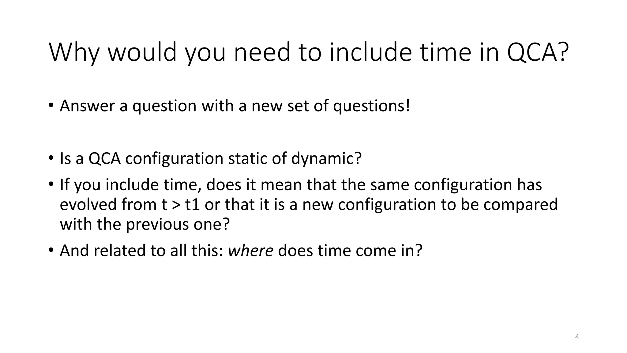 Why would you need to include time in QCA?
• Answer a question with a new set of questions!
• Is a QCA configuration static of dynamic?
• If you include time, does it mean that the same configuration has
evolved from t > t1 or that it is a new configuration to be compared
with the previous one?
• And related to all this: where does time come in?
4
 