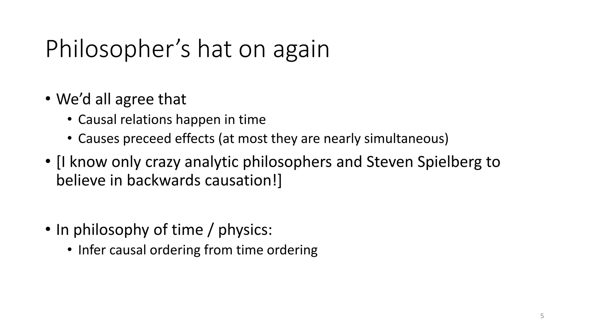 Philosopher’s hat on again
• We’d all agree that
• Causal relations happen in time
• Causes preceed effects (at most they are nearly simultaneous)
• [I know only crazy analytic philosophers and Steven Spielberg to
believe in backwards causation!]
• In philosophy of time / physics:
• Infer causal ordering from time ordering
5
 