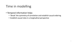 Time in modelling
• Temporal information helps
• ‘Break’ the symmetry of correlation and establish causal ordering
• Establish causal roles in a longitudinal perspective
3
 