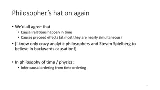 Philosopher’s hat on again
• We’d all agree that
• Causal relations happen in time
• Causes preceed effects (at most they are nearly simultaneous)
• [I know only crazy analytic philosophers and Steven Spielberg to
believe in backwards causation!]
• In philosophy of time / physics:
• Infer causal ordering from time ordering
5
 