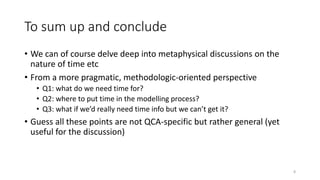 To sum up and conclude
• We can of course delve deep into metaphysical discussions on the
nature of time etc
• From a more pragmatic, methodologic-oriented perspective
• Q1: what do we need time for?
• Q2: where to put time in the modelling process?
• Q3: what if we’d really need time info but we can’t get it?
• Guess all these points are not QCA-specific but rather general (yet
useful for the discussion)
8
 