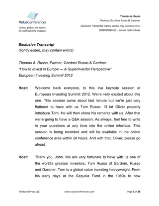  
Online, global, live events  
for sophisticated investors 
Thomas A. Russo 
Partner, Gardner Russo & Gardner
 
Exclusive Transcript (lightly edited, may contain errors)
CONFIDENTIAL – do not redistribute
 
 
 
 
© BeyondProxy LLC  www.valueconferences.com  Page 1 of 38 
 
Exclusive Transcript
(lightly edited, may contain errors)
Thomas A. Russo, Partner, Gardner Russo & Gardner
“How to Invest in Europe — A Superinvestor Perspective”
European Investing Summit 2012
Host: Welcome back everyone, to this live keynote session at
European Investing Summit 2012. We’re very excited about this
one. This session came about last minute but we’re just very
flattered to have with us Tom Russo. I’ll let Oliver properly
introduce Tom. He will then share his remarks with us. After that
we’re going to have a Q&A session. As always, feel free to write
in your questions at any time into the online interface. This
session is being recorded and will be available in the online
conference area within 24 hours. And with that, Oliver, please go
ahead.
Host: Thank you, John. We are very fortunate to have with us one of
the world’s greatest investors, Tom Russo of Gardner, Russo
and Gardner. Tom is a global value investing heavyweight. From
his early days at the Sequoia Fund in the 1980s to now
 