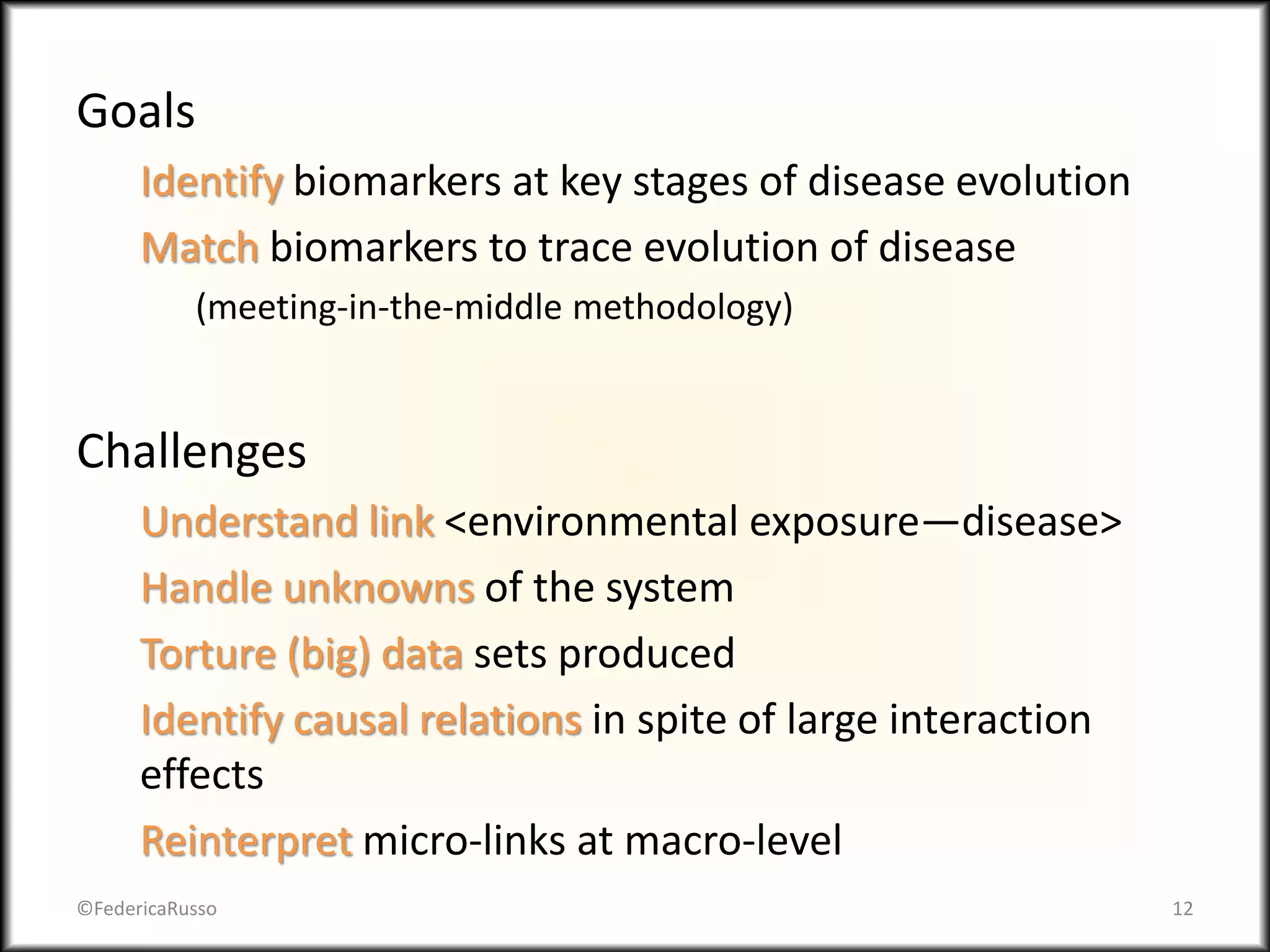 Goals
Identify biomarkers at key stages of disease evolution
Match biomarkers to trace evolution of disease
(meeting-in-the-middle methodology)
Challenges
Understand link <environmental exposure—disease>
Handle unknowns of the system
Torture (big) data sets produced
Identify causal relations in spite of large interaction
effects
Reinterpret micro-links at macro-level
©FedericaRusso 12
 