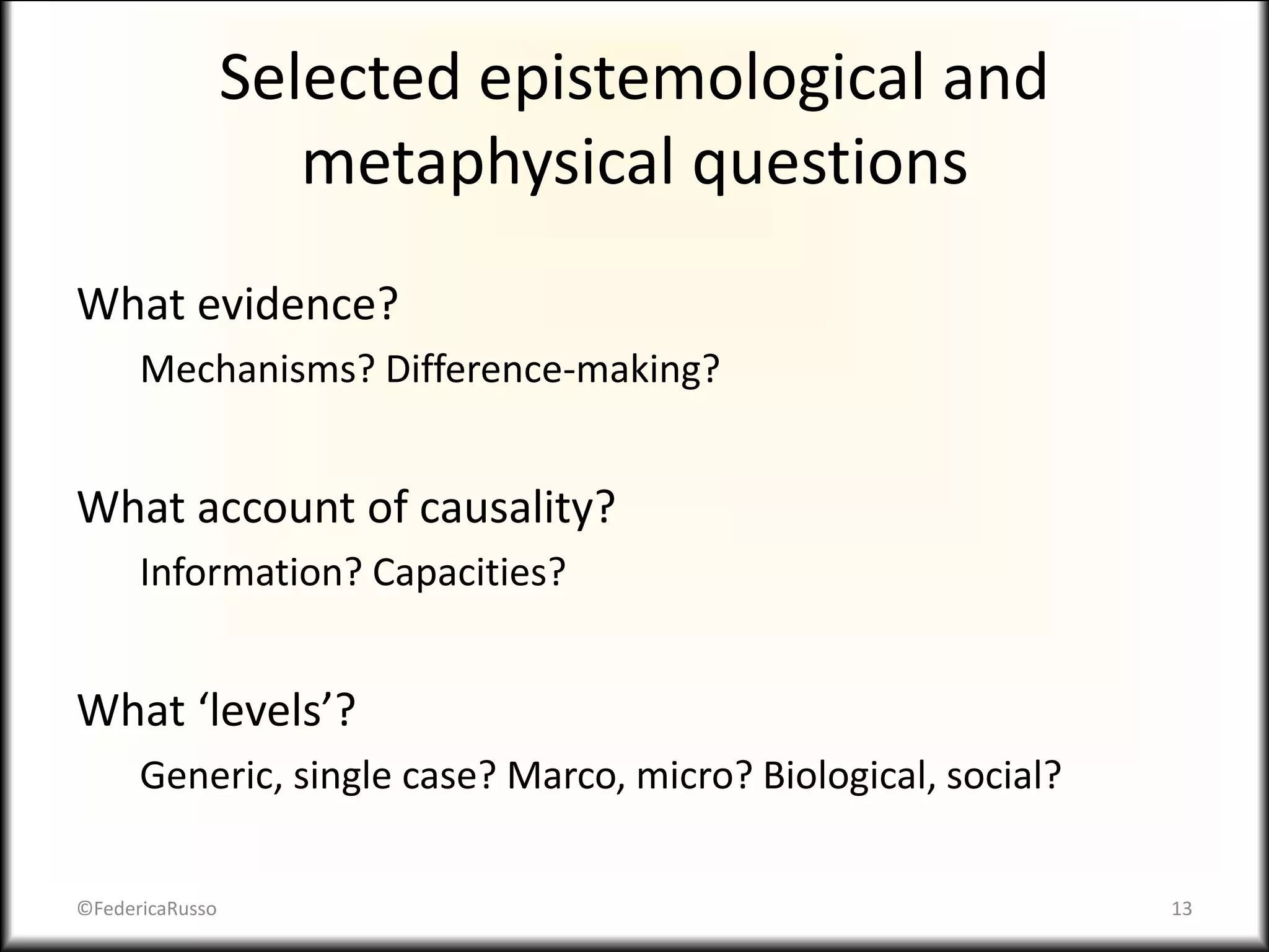 Selected epistemological and
metaphysical questions
What evidence?
Mechanisms? Difference-making?
What account of causality?
Information? Capacities?
What ‘levels’?
Generic, single case? Marco, micro? Biological, social?
©FedericaRusso 13
 