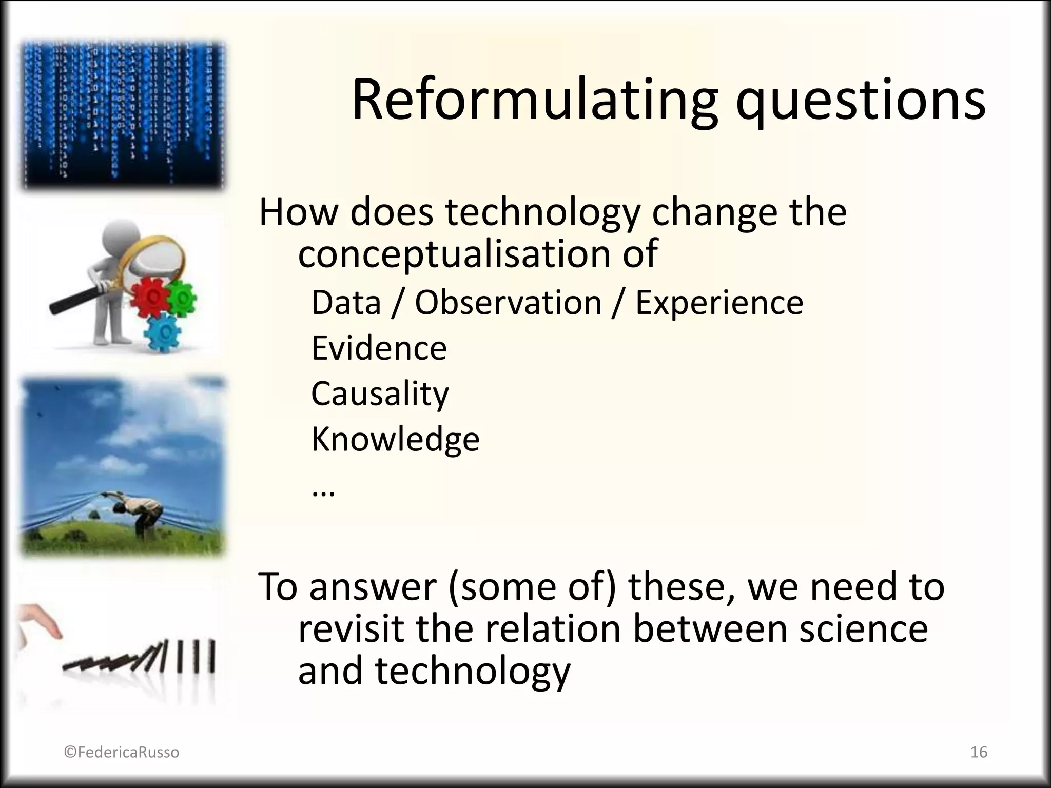 Reformulating questions
How does technology change the
conceptualisation of
Data / Observation / Experience
Evidence
Causality
Knowledge
…
To answer (some of) these, we need to
revisit the relation between science
and technology
©FedericaRusso 16
 
