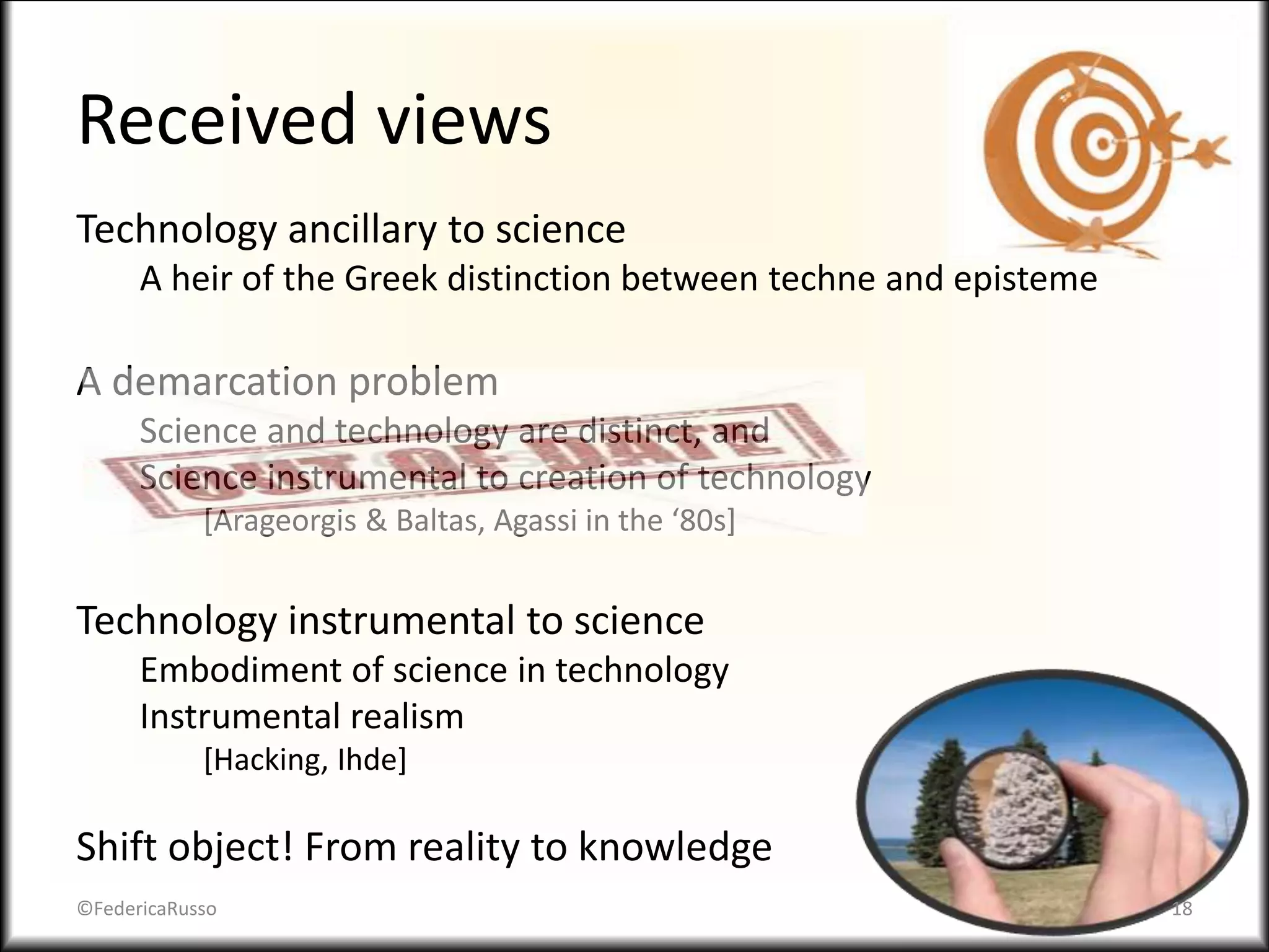 Received views
Technology ancillary to science
A heir of the Greek distinction between techne and episteme
A demarcation problem
Science and technology are distinct, and
Science instrumental to creation of technology
[Arageorgis & Baltas, Agassi in the ‘80s]
Technology instrumental to science
Embodiment of science in technology
Instrumental realism
[Hacking, Ihde]
Shift object! From reality to knowledge
©FedericaRusso 18
 