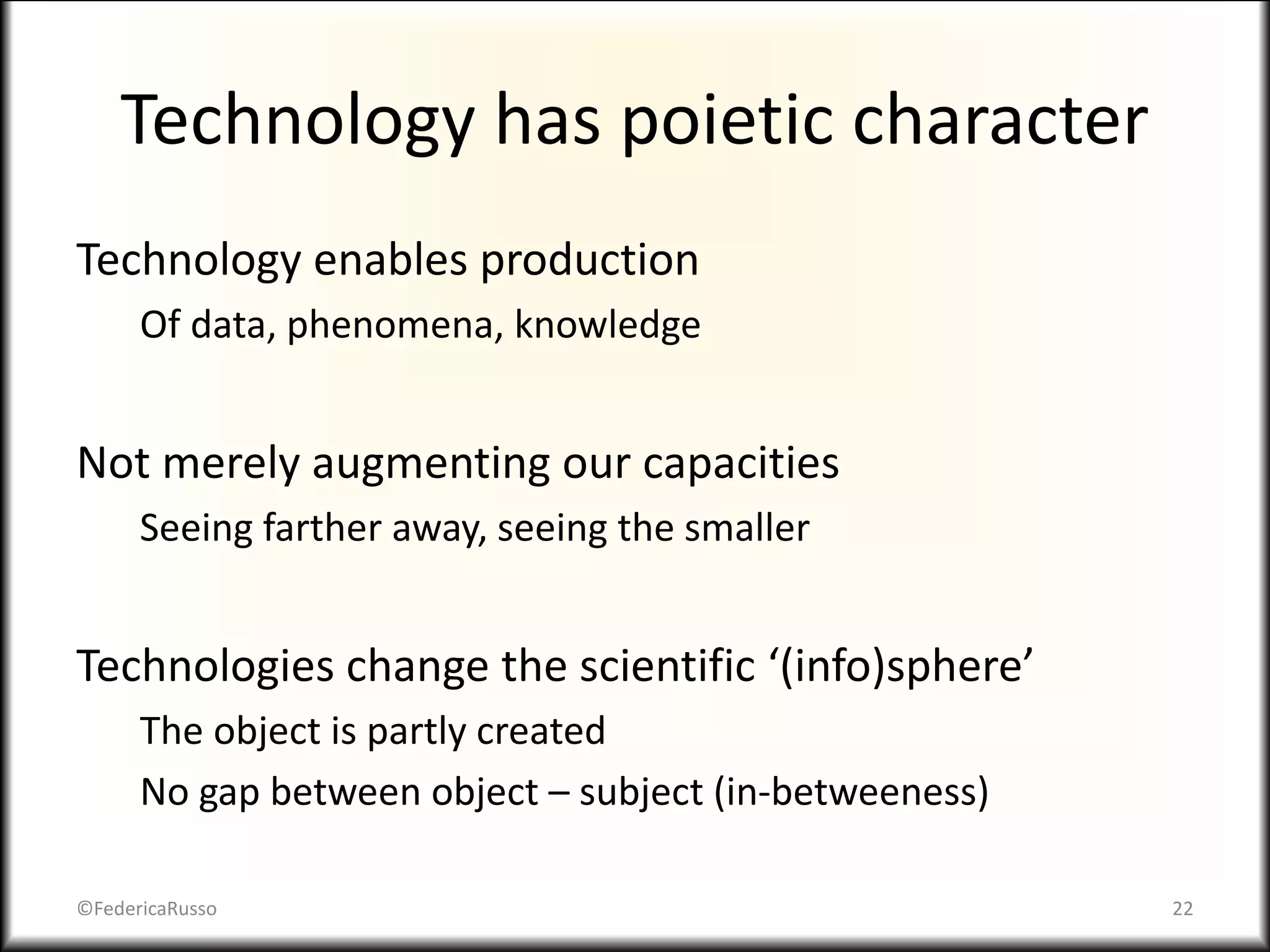 Technology has poietic character
Technology enables production
Of data, phenomena, knowledge
Not merely augmenting our capacities
Seeing farther away, seeing the smaller
Technologies change the scientific ‘(info)sphere’
The object is partly created
No gap between object – subject (in-betweeness)
©FedericaRusso 22
 