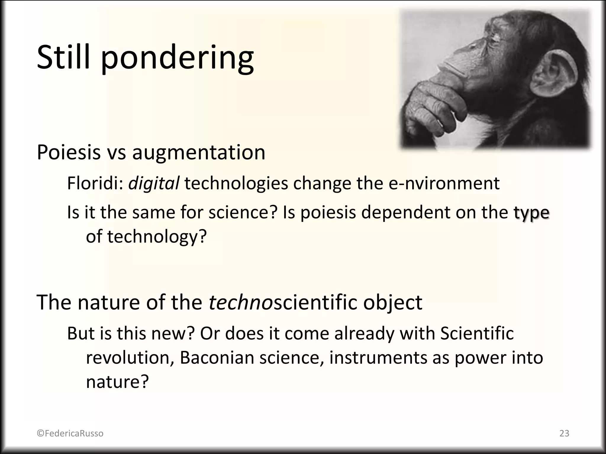 Still pondering
Poiesis vs augmentation
Floridi: digital technologies change the e-nvironment
Is it the same for science? Is poiesis dependent on the type
of technology?
The nature of the technoscientific object
But is this new? Or does it come already with Scientific
revolution, Baconian science, instruments as power into
nature?
©FedericaRusso 23
 