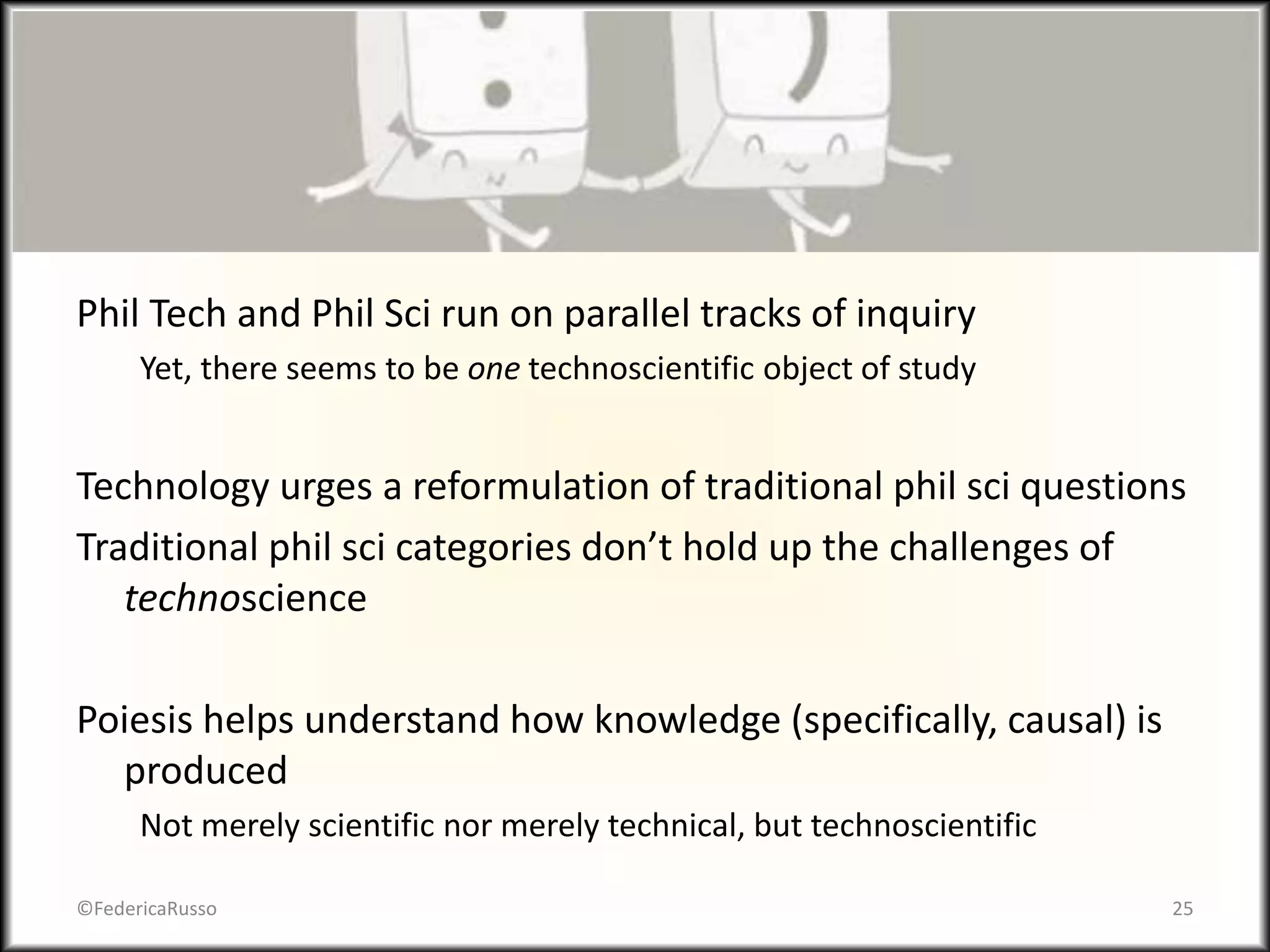 Phil Tech and Phil Sci run on parallel tracks of inquiry
Yet, there seems to be one technoscientific object of study
Technology urges a reformulation of traditional phil sci questions
Traditional phil sci categories don’t hold up the challenges of
technoscience
Poiesis helps understand how knowledge (specifically, causal) is
produced
Not merely scientific nor merely technical, but technoscientific
©FedericaRusso 25
 