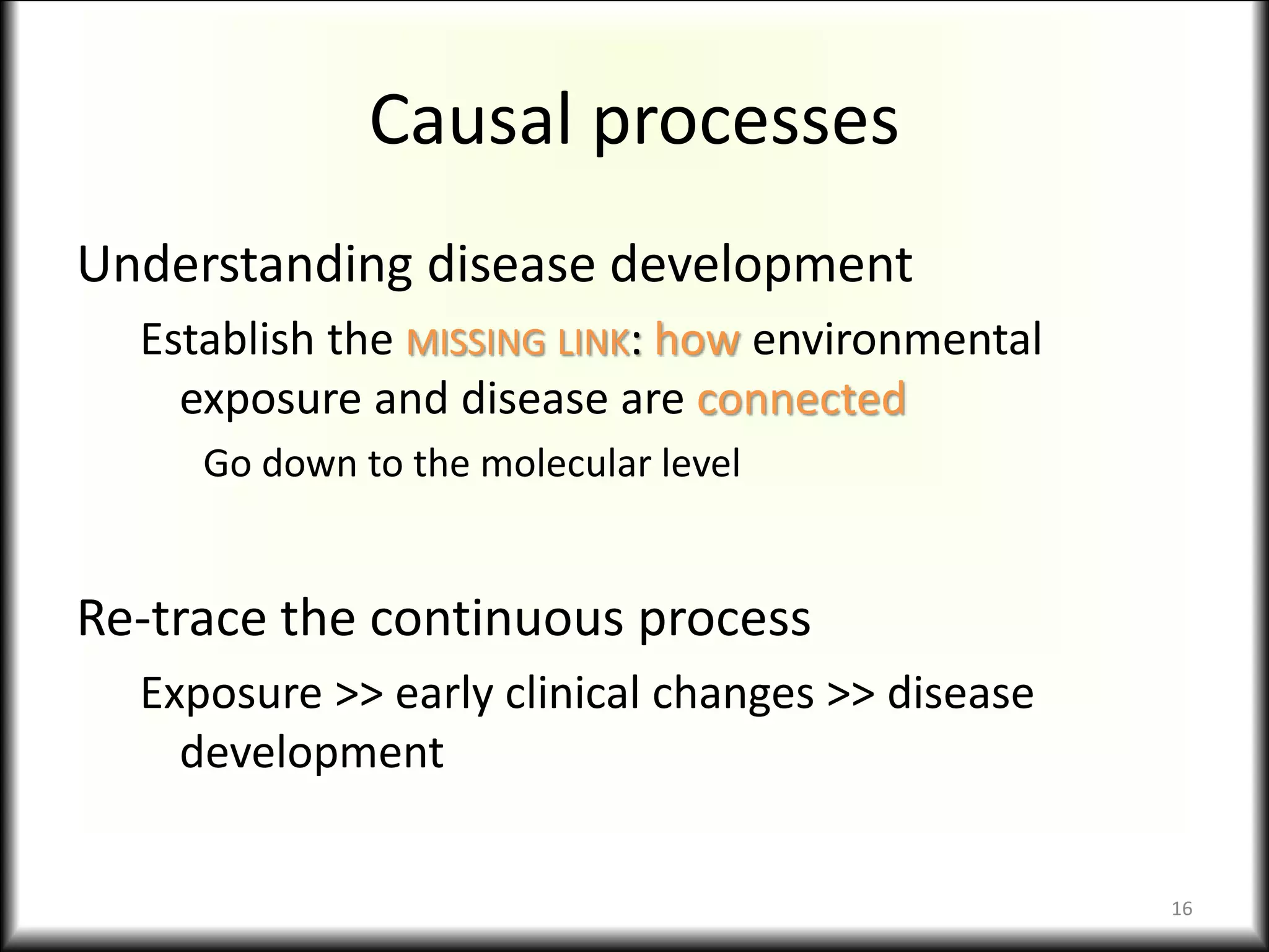 Causal processes
Understanding disease development
Establish the MISSING LINK: how environmental
exposure and disease are connected
Go down to the molecular level
Re-trace the continuous process
Exposure >> early clinical changes >> disease
development
16
 