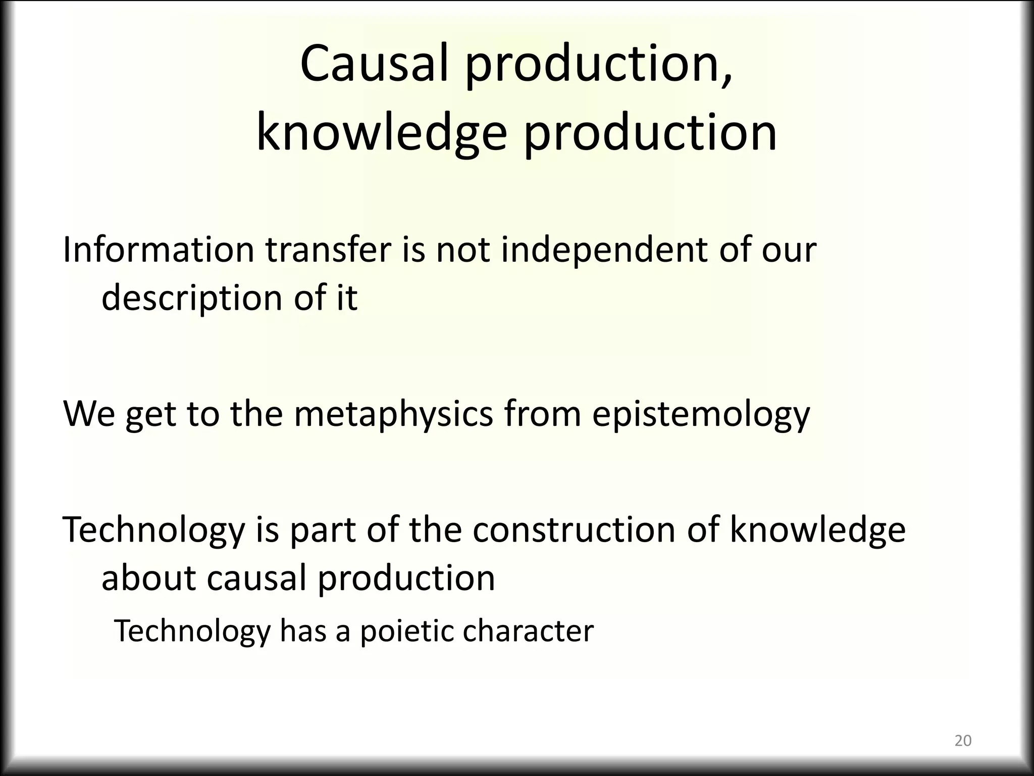 Causal production,
knowledge production
Information transfer is not independent of our
description of it
We get to the metaphysics from epistemology
Technology is part of the construction of knowledge
about causal production
Technology has a poietic character
20
 