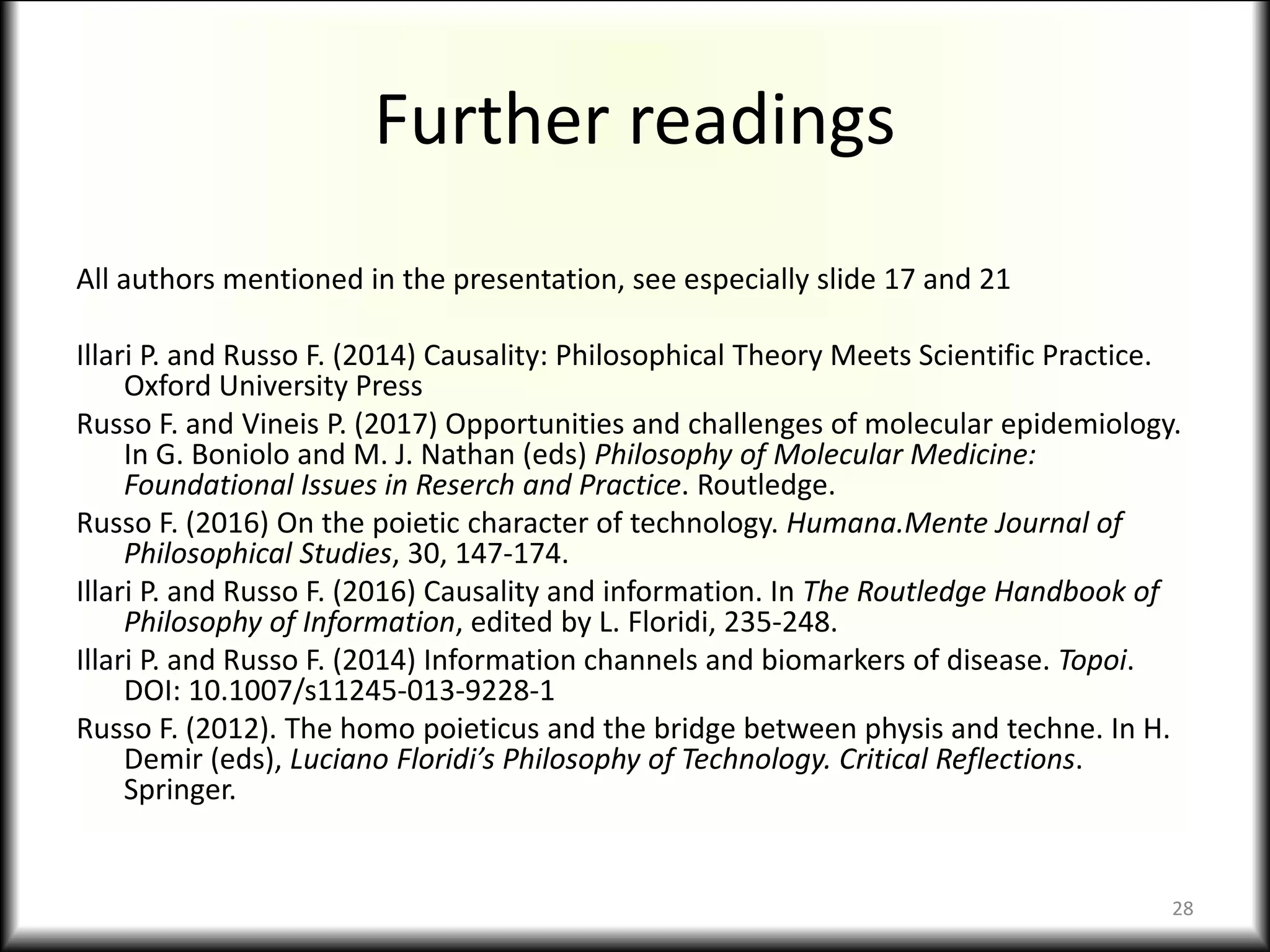 Further readings
All authors mentioned in the presentation, see especially slide 17 and 21
Illari P. and Russo F. (2014) Causality: Philosophical Theory Meets Scientific Practice.
Oxford University Press
Russo F. and Vineis P. (2017) Opportunities and challenges of molecular epidemiology.
In G. Boniolo and M. J. Nathan (eds) Philosophy of Molecular Medicine:
Foundational Issues in Reserch and Practice. Routledge.
Russo F. (2016) On the poietic character of technology. Humana.Mente Journal of
Philosophical Studies, 30, 147-174.
Illari P. and Russo F. (2016) Causality and information. In The Routledge Handbook of
Philosophy of Information, edited by L. Floridi, 235-248.
Illari P. and Russo F. (2014) Information channels and biomarkers of disease. Topoi.
DOI: 10.1007/s11245-013-9228-1
Russo F. (2012). The homo poieticus and the bridge between physis and techne. In H.
Demir (eds), Luciano Floridi’s Philosophy of Technology. Critical Reflections.
Springer.
28
 