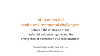 Interconnected
health-environmental challenges:
Between the implosion of the
modernist evidence regime and the
emergence of alternative evidence practices
Guido Caniglia and Federica Russo
@GuidoCaniglia |@federicarusso
 
