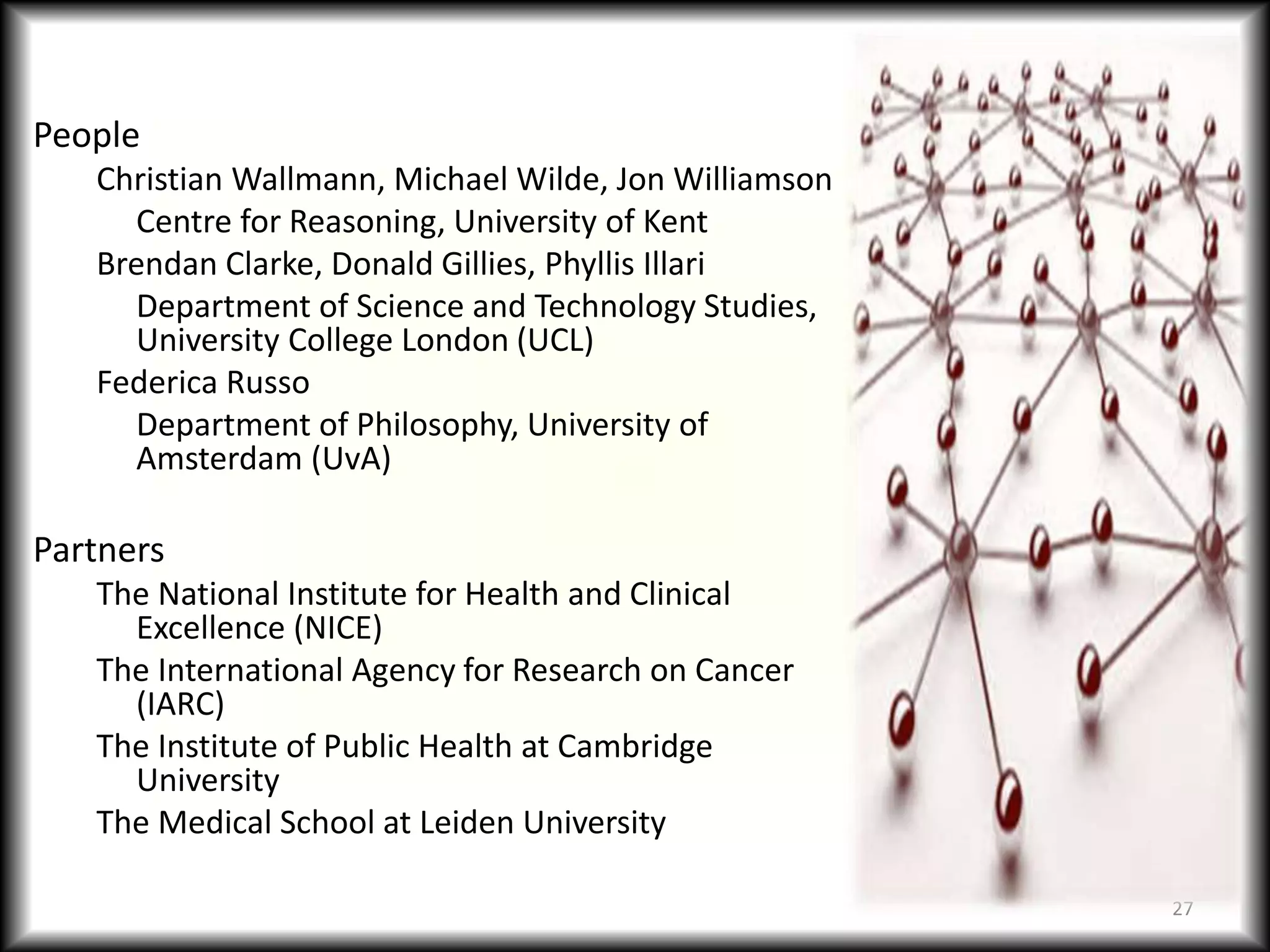 People
Christian Wallmann, Michael Wilde, Jon Williamson
Centre for Reasoning, University of Kent
Brendan Clarke, Donald Gillies, Phyllis Illari
Department of Science and Technology Studies,
University College London (UCL)
Federica Russo
Department of Philosophy, University of
Amsterdam (UvA)
Partners
The National Institute for Health and Clinical
Excellence (NICE)
The International Agency for Research on Cancer
(IARC)
The Institute of Public Health at Cambridge
University
The Medical School at Leiden University
27
 