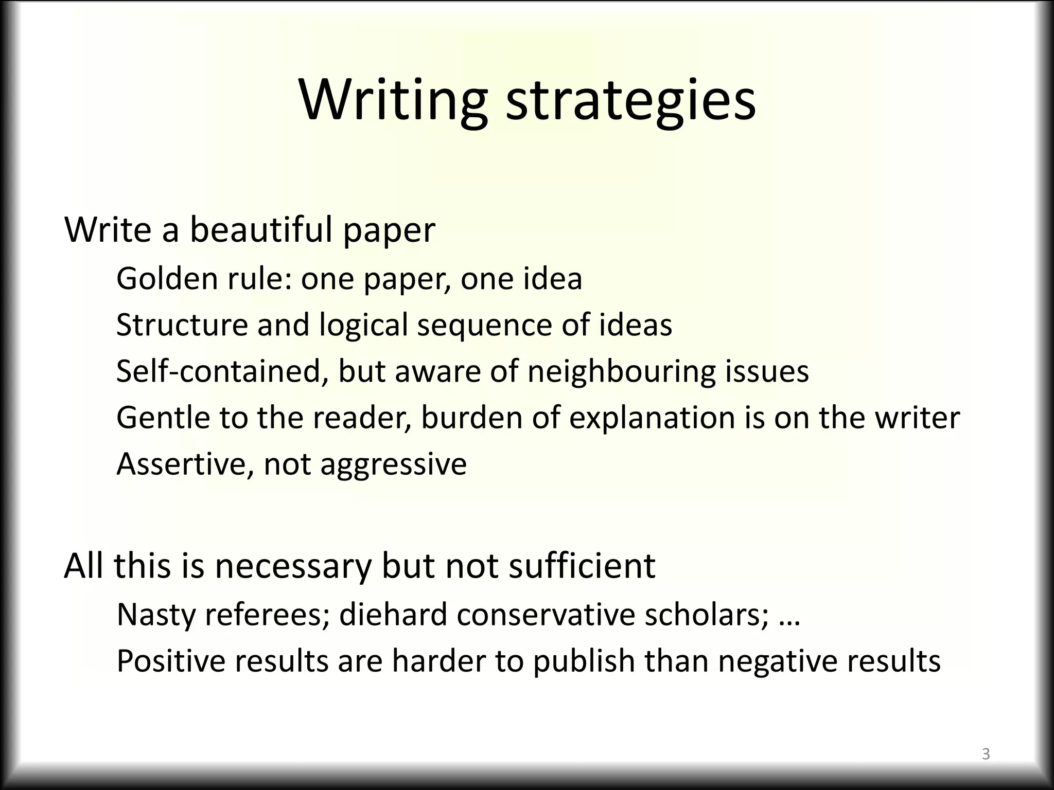 Writing strategies
Write a beautiful paper
Golden rule: one paper, one idea
Structure and logical sequence of ideas
Self-contained, but aware of neighbouring issues
Gentle to the reader, burden of explanation is on the writer
Assertive, not aggressive
All this is necessary but not sufficient
Nasty referees; diehard conservative scholars; …
Positive results are harder to publish than negative results
3
 