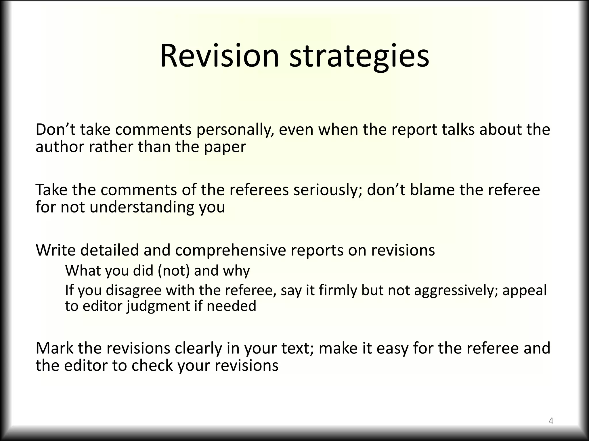 Revision strategies
Don’t take comments personally, even when the report talks about the
author rather than the paper
Take the comments of the referees seriously; don’t blame the referee
for not understanding you
Write detailed and comprehensive reports on revisions
What you did (not) and why
If you disagree with the referee, say it firmly but not aggressively; appeal
to editor judgment if needed
Mark the revisions clearly in your text; make it easy for the referee and
the editor to check your revisions
4
 